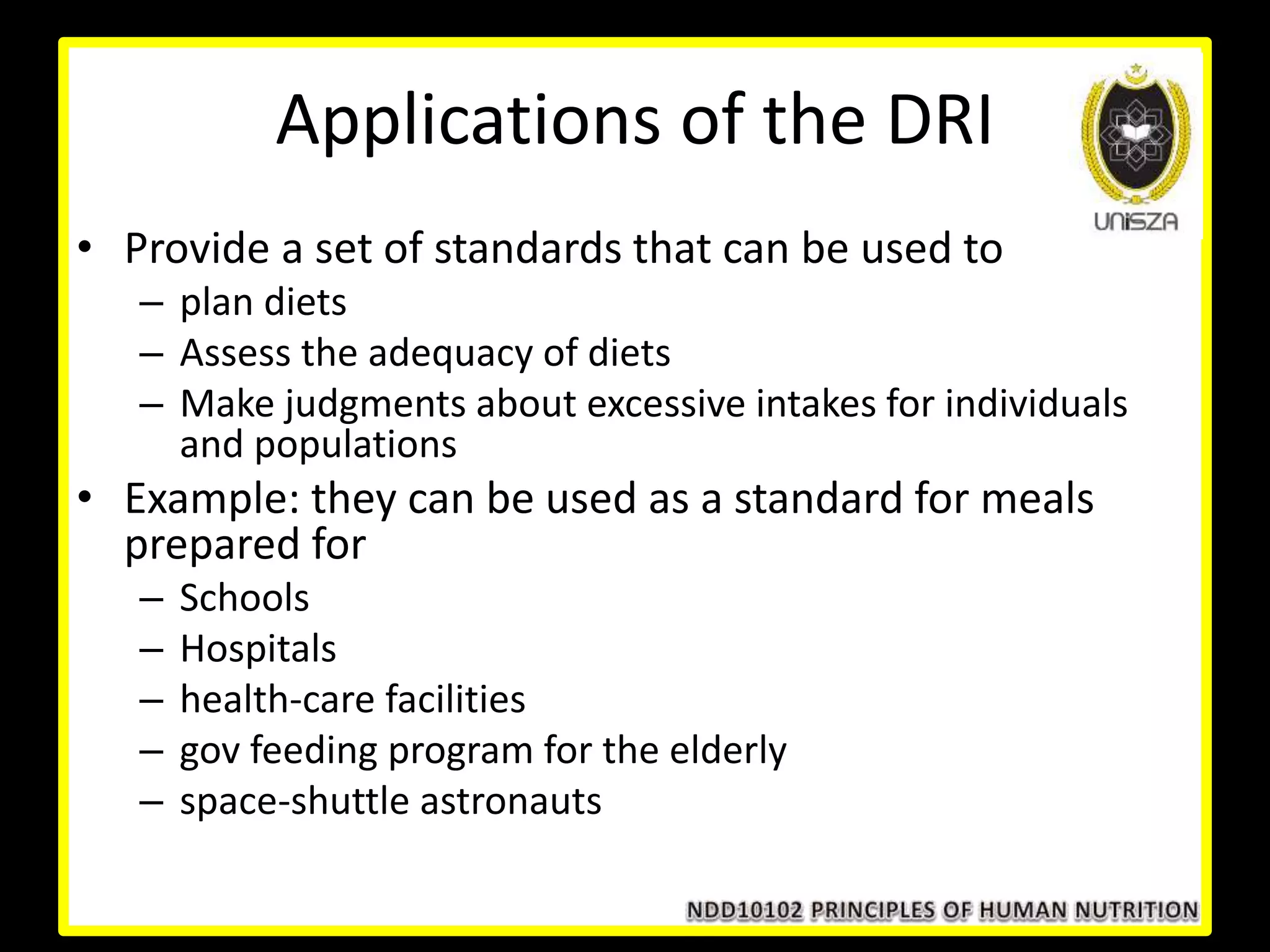 Applications of the DRI
• Provide a set of standards that can be used to
– plan diets
– Assess the adequacy of diets
– Make judgments about excessive intakes for individuals
and populations
• Example: they can be used as a standard for meals
prepared for
– Schools
– Hospitals
– health-care facilities
– gov feeding program for the elderly
– space-shuttle astronauts
 
