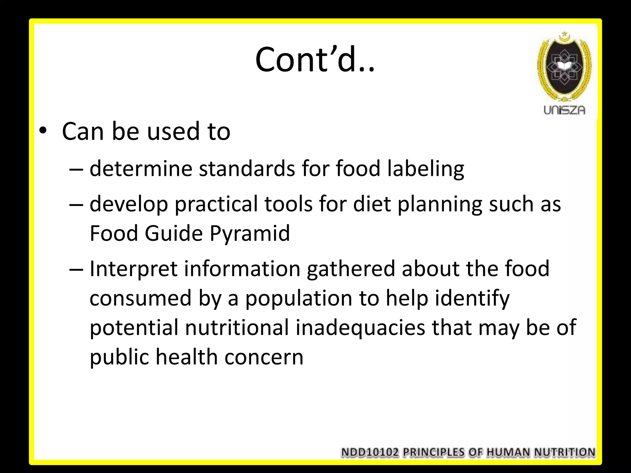Cont’d..
• Can be used to
– determine standards for food labeling
– develop practical tools for diet planning such as
Food Guide Pyramid
– Interpret information gathered about the food
consumed by a population to help identify
potential nutritional inadequacies that may be of
public health concern
 