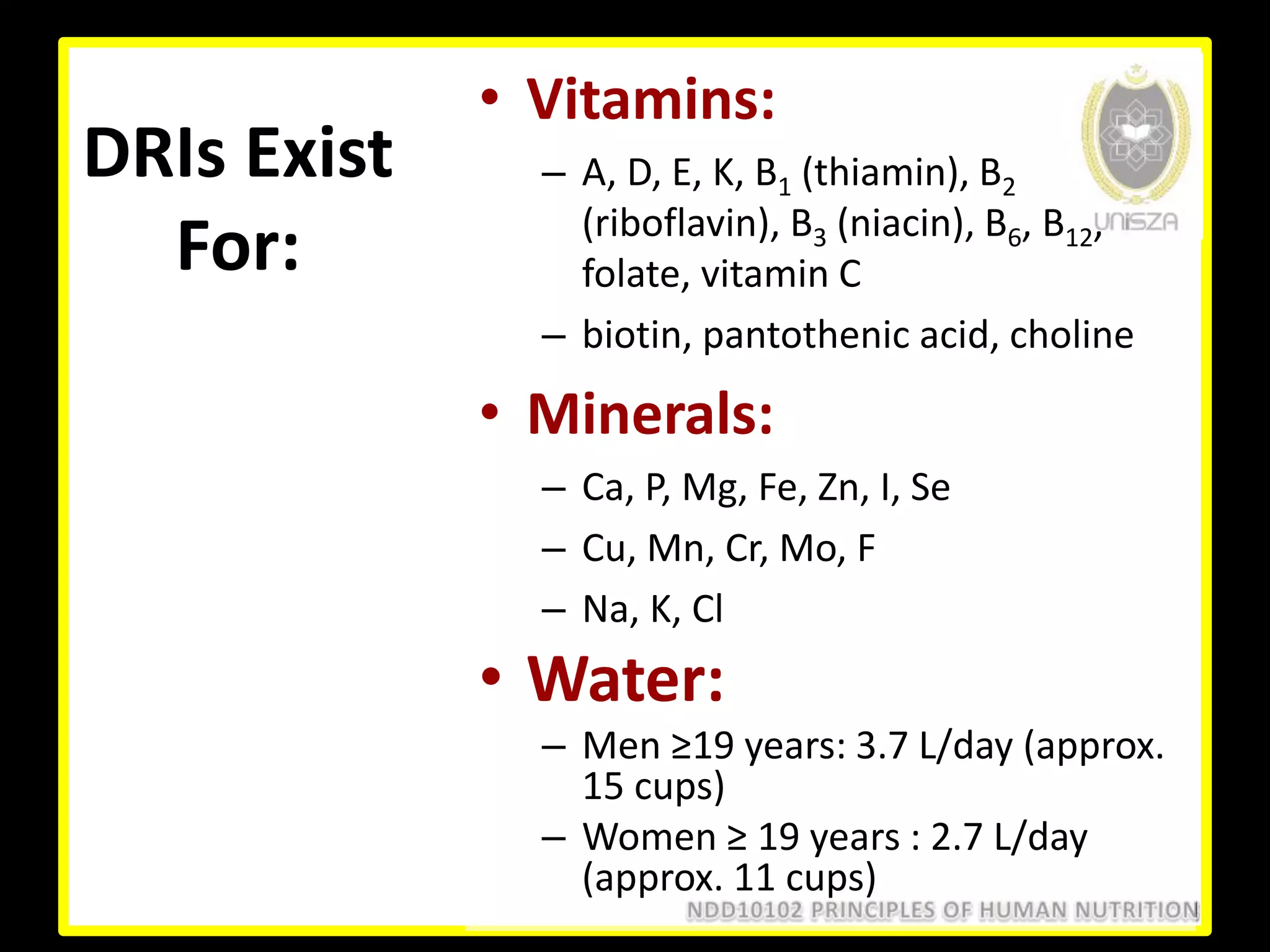 DRIs Exist
For:
• Vitamins:
– A, D, E, K, B1 (thiamin), B2
(riboflavin), B3 (niacin), B6, B12,
folate, vitamin C
– biotin, pantothenic acid, choline
• Minerals:
– Ca, P, Mg, Fe, Zn, I, Se
– Cu, Mn, Cr, Mo, F
– Na, K, Cl
• Water:
– Men ≥19 years: 3.7 L/day (approx.
15 cups)
– Women ≥ 19 years : 2.7 L/day
(approx. 11 cups)
 