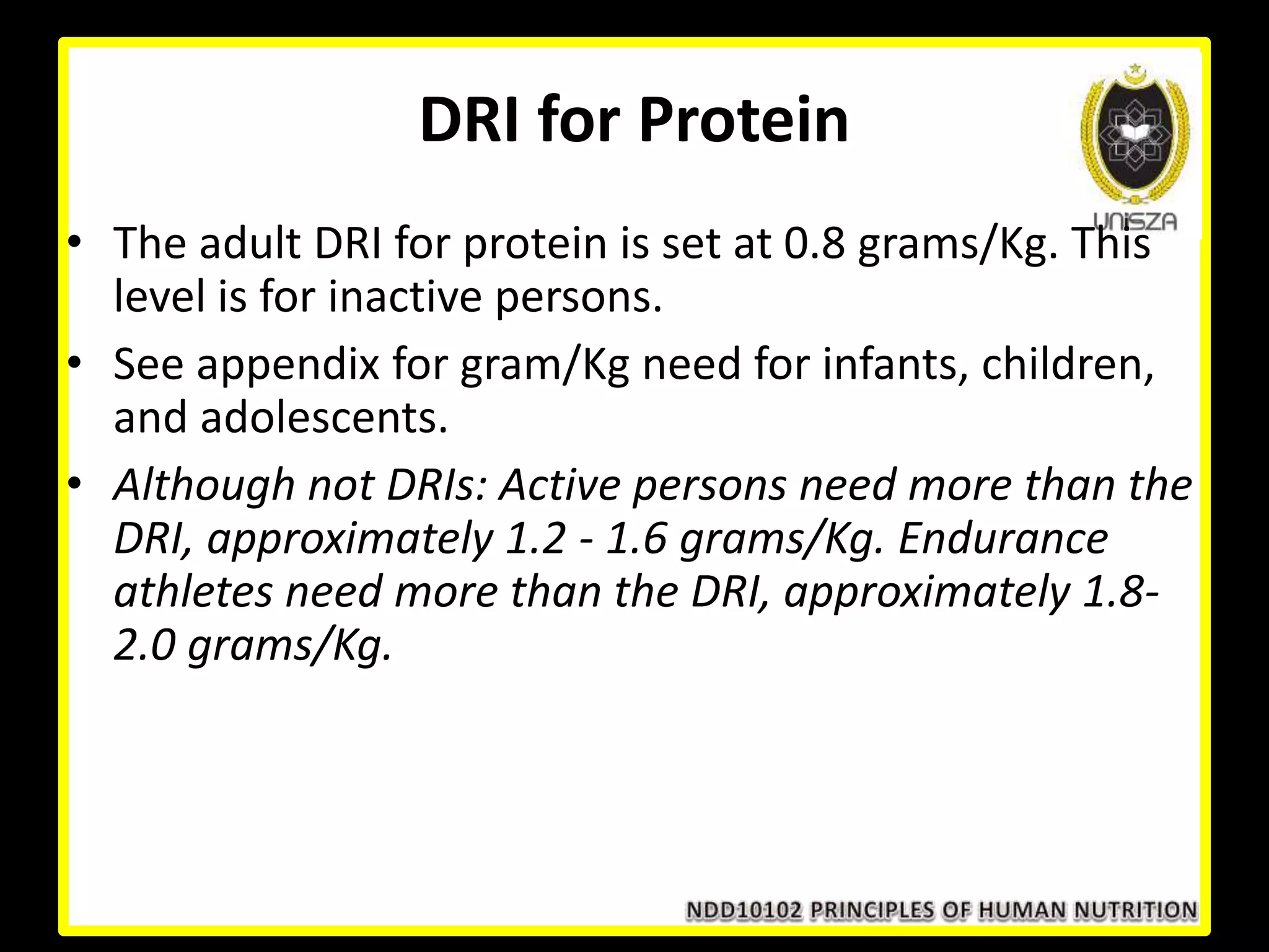 DRI for Protein
• The adult DRI for protein is set at 0.8 grams/Kg. This
level is for inactive persons.
• See appendix for gram/Kg need for infants, children,
and adolescents.
• Although not DRIs: Active persons need more than the
DRI, approximately 1.2 - 1.6 grams/Kg. Endurance
athletes need more than the DRI, approximately 1.8-
2.0 grams/Kg.
 