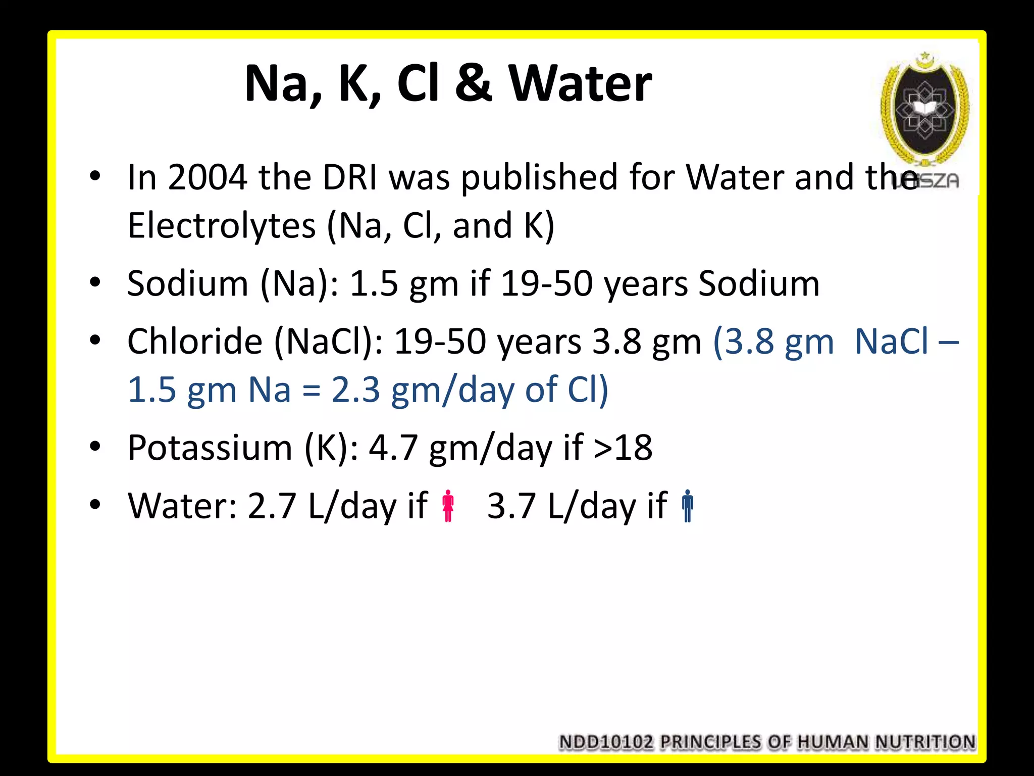 Na, K, Cl & Water
• In 2004 the DRI was published for Water and the
Electrolytes (Na, Cl, and K)
• Sodium (Na): 1.5 gm if 19-50 years Sodium
• Chloride (NaCl): 19-50 years 3.8 gm (3.8 gm NaCl –
1.5 gm Na = 2.3 gm/day of Cl)
• Potassium (K): 4.7 gm/day if >18
• Water: 2.7 L/day if 3.7 L/day if
 