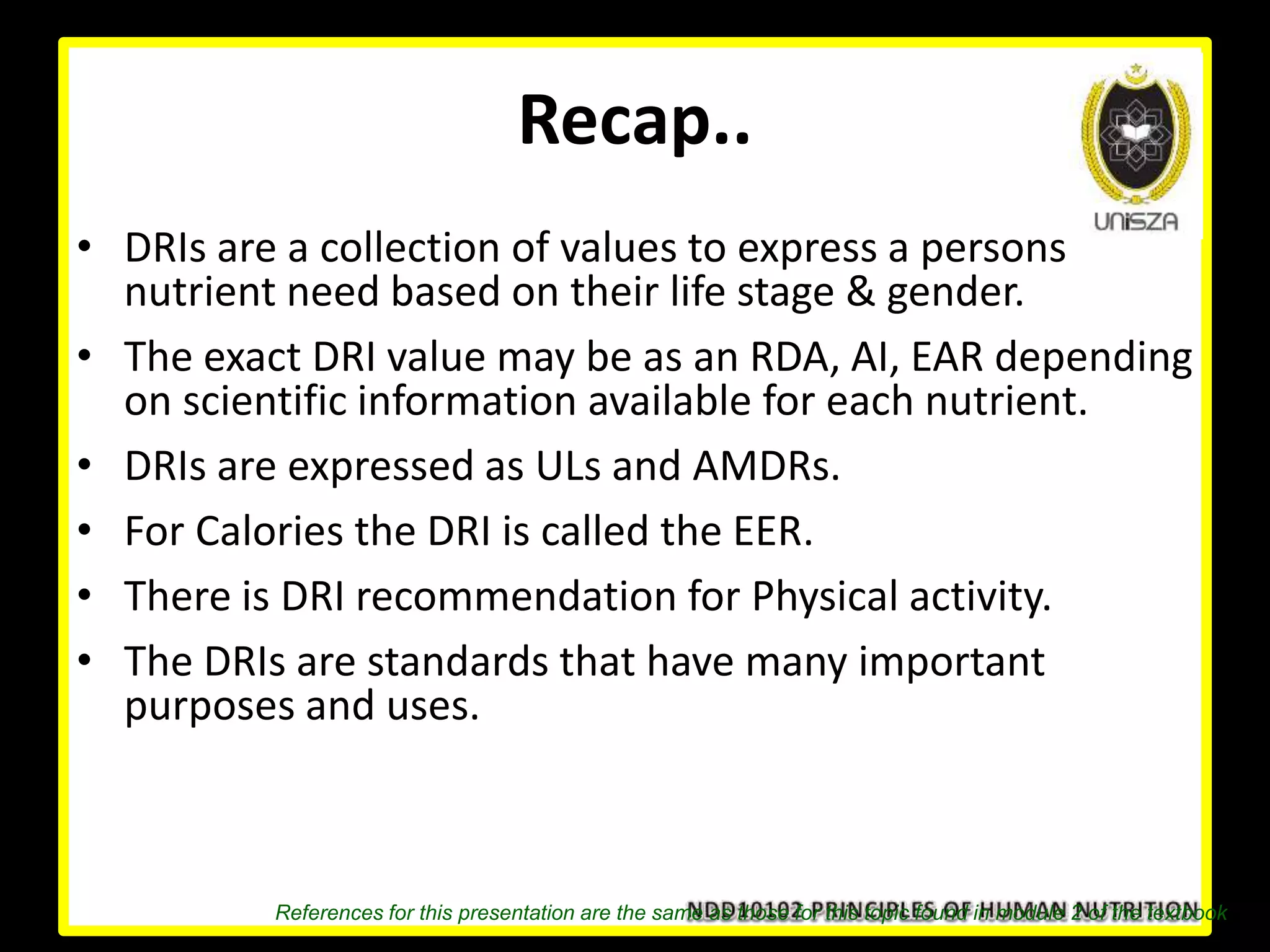 Recap..
• DRIs are a collection of values to express a persons
nutrient need based on their life stage & gender.
• The exact DRI value may be as an RDA, AI, EAR depending
on scientific information available for each nutrient.
• DRIs are expressed as ULs and AMDRs.
• For Calories the DRI is called the EER.
• There is DRI recommendation for Physical activity.
• The DRIs are standards that have many important
purposes and uses.
References for this presentation are the same as those for this topic found in module 2 of the textbook
 
