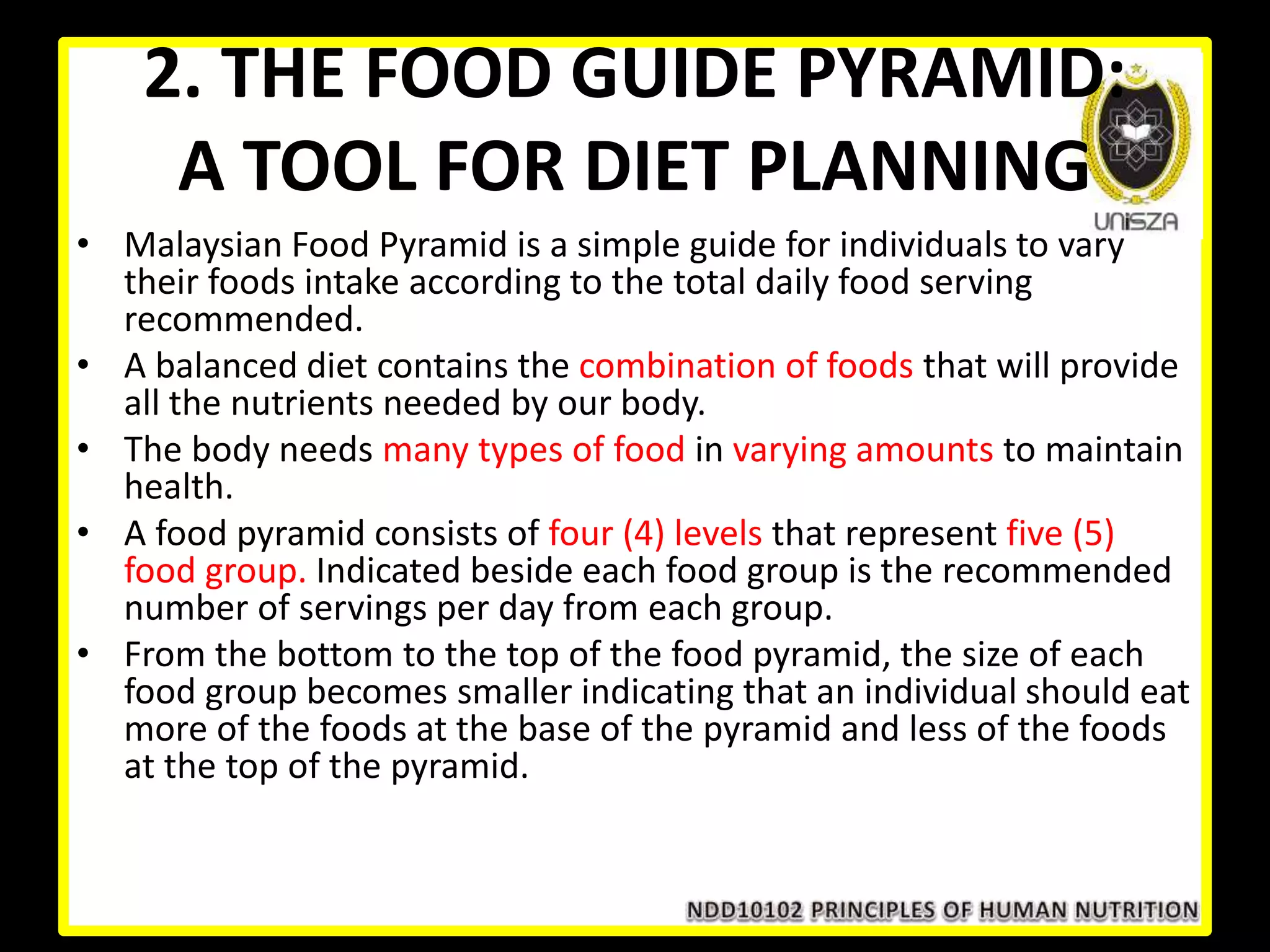 2. THE FOOD GUIDE PYRAMID:
A TOOL FOR DIET PLANNING
• Malaysian Food Pyramid is a simple guide for individuals to vary
their foods intake according to the total daily food serving
recommended.
• A balanced diet contains the combination of foods that will provide
all the nutrients needed by our body.
• The body needs many types of food in varying amounts to maintain
health.
• A food pyramid consists of four (4) levels that represent five (5)
food group. Indicated beside each food group is the recommended
number of servings per day from each group.
• From the bottom to the top of the food pyramid, the size of each
food group becomes smaller indicating that an individual should eat
more of the foods at the base of the pyramid and less of the foods
at the top of the pyramid.
 
