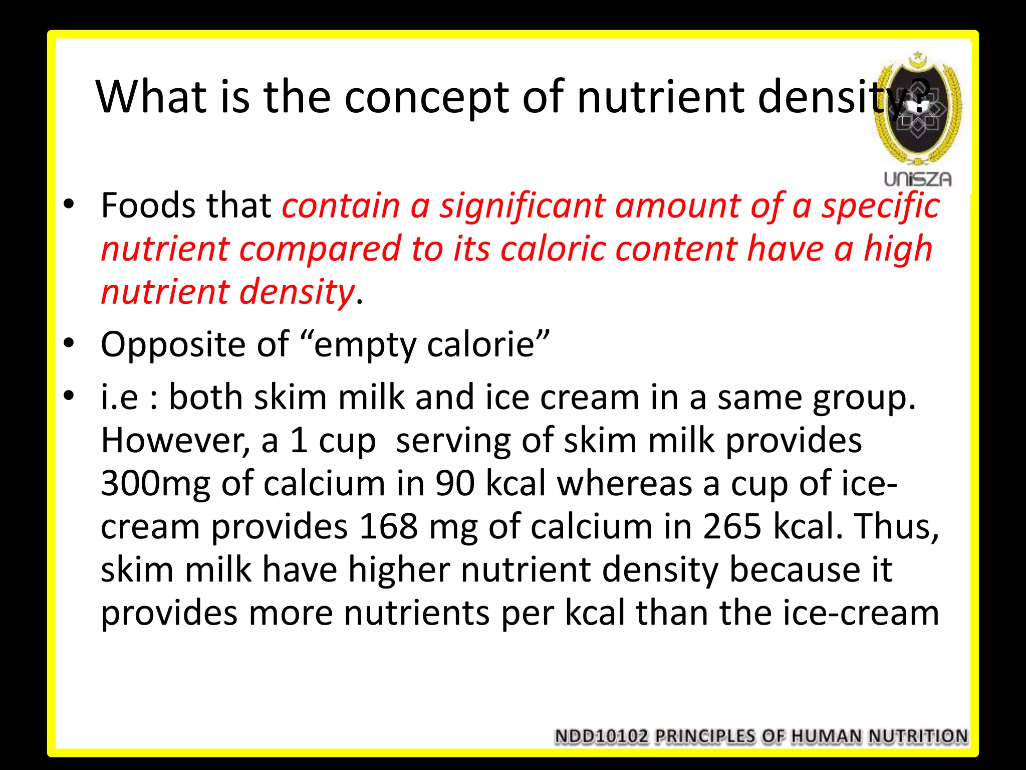 What is the concept of nutrient density?
• Foods that contain a significant amount of a specific
nutrient compared to its caloric content have a high
nutrient density.
• Opposite of “empty calorie”
• i.e : both skim milk and ice cream in a same group.
However, a 1 cup serving of skim milk provides
300mg of calcium in 90 kcal whereas a cup of ice-
cream provides 168 mg of calcium in 265 kcal. Thus,
skim milk have higher nutrient density because it
provides more nutrients per kcal than the ice-cream
 