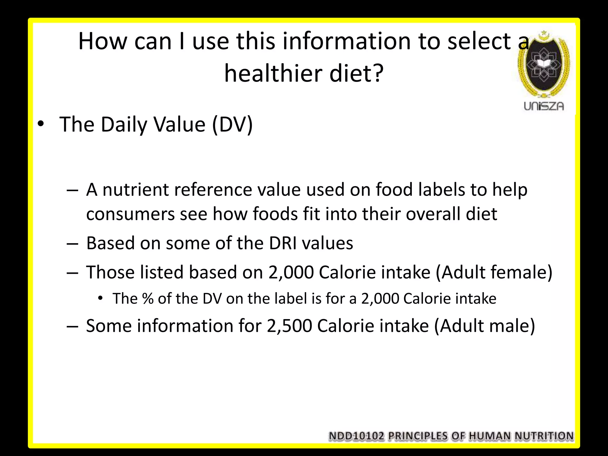 How can I use this information to select a
healthier diet?
• The Daily Value (DV)
– A nutrient reference value used on food labels to help
consumers see how foods fit into their overall diet
– Based on some of the DRI values
– Those listed based on 2,000 Calorie intake (Adult female)
• The % of the DV on the label is for a 2,000 Calorie intake
– Some information for 2,500 Calorie intake (Adult male)
 