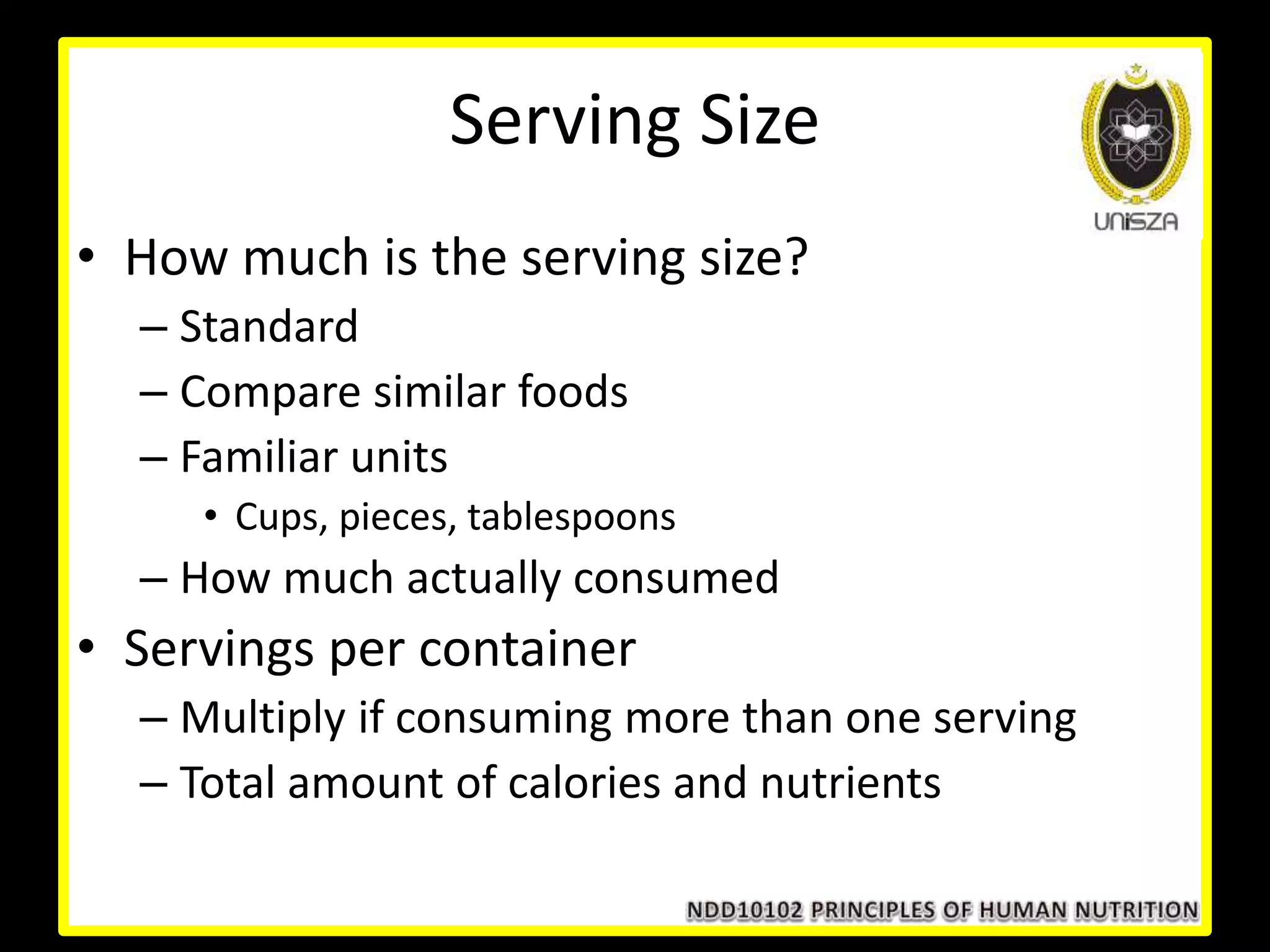 Serving Size
• How much is the serving size?
– Standard
– Compare similar foods
– Familiar units
• Cups, pieces, tablespoons
– How much actually consumed
• Servings per container
– Multiply if consuming more than one serving
– Total amount of calories and nutrients
 