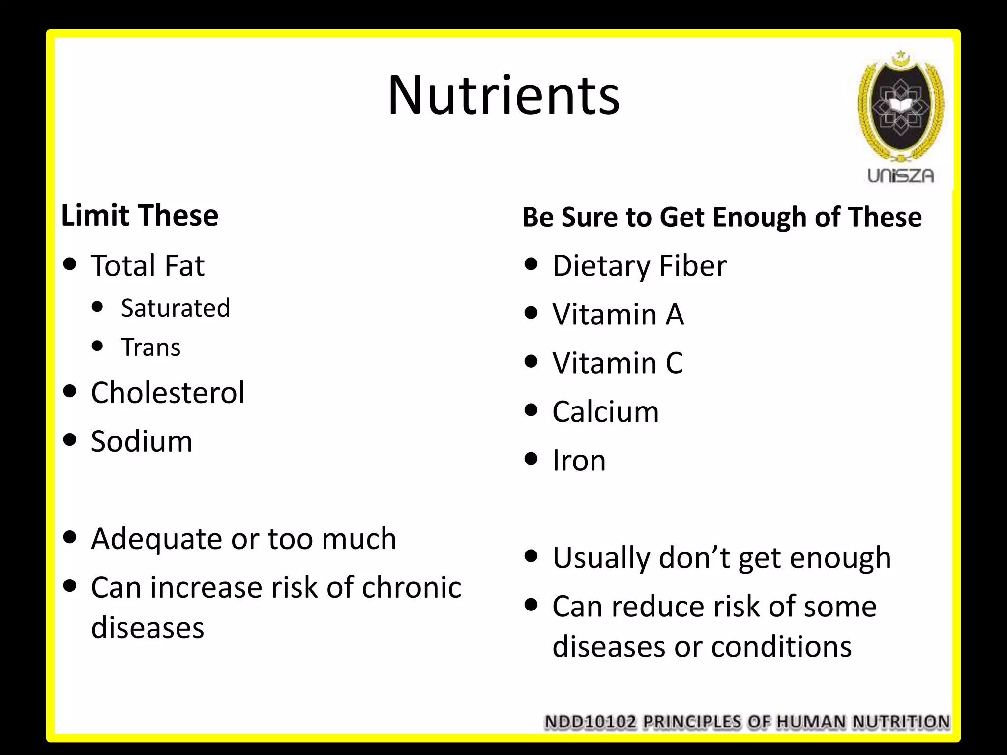 Nutrients
Limit These Be Sure to Get Enough of These
 Total Fat
 Saturated
 Trans
 Cholesterol
 Sodium
 Adequate or too much
 Can increase risk of chronic
diseases
 Dietary Fiber
 Vitamin A
 Vitamin C
 Calcium
 Iron
 Usually don’t get enough
 Can reduce risk of some
diseases or conditions
 