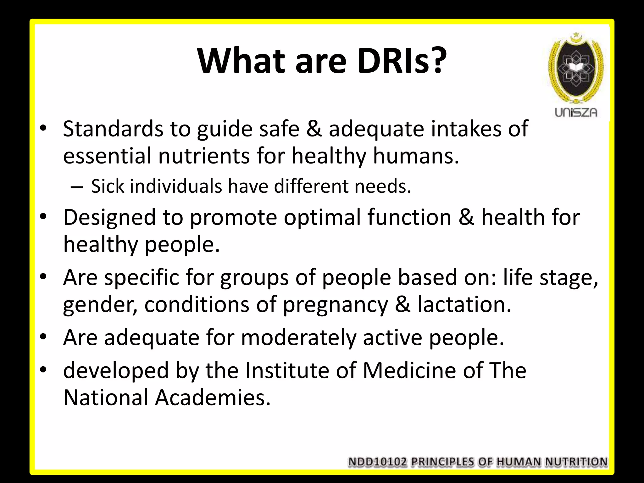 What are DRIs?
• Standards to guide safe & adequate intakes of
essential nutrients for healthy humans.
– Sick individuals have different needs.
• Designed to promote optimal function & health for
healthy people.
• Are specific for groups of people based on: life stage,
gender, conditions of pregnancy & lactation.
• Are adequate for moderately active people.
• developed by the Institute of Medicine of The
National Academies.
 