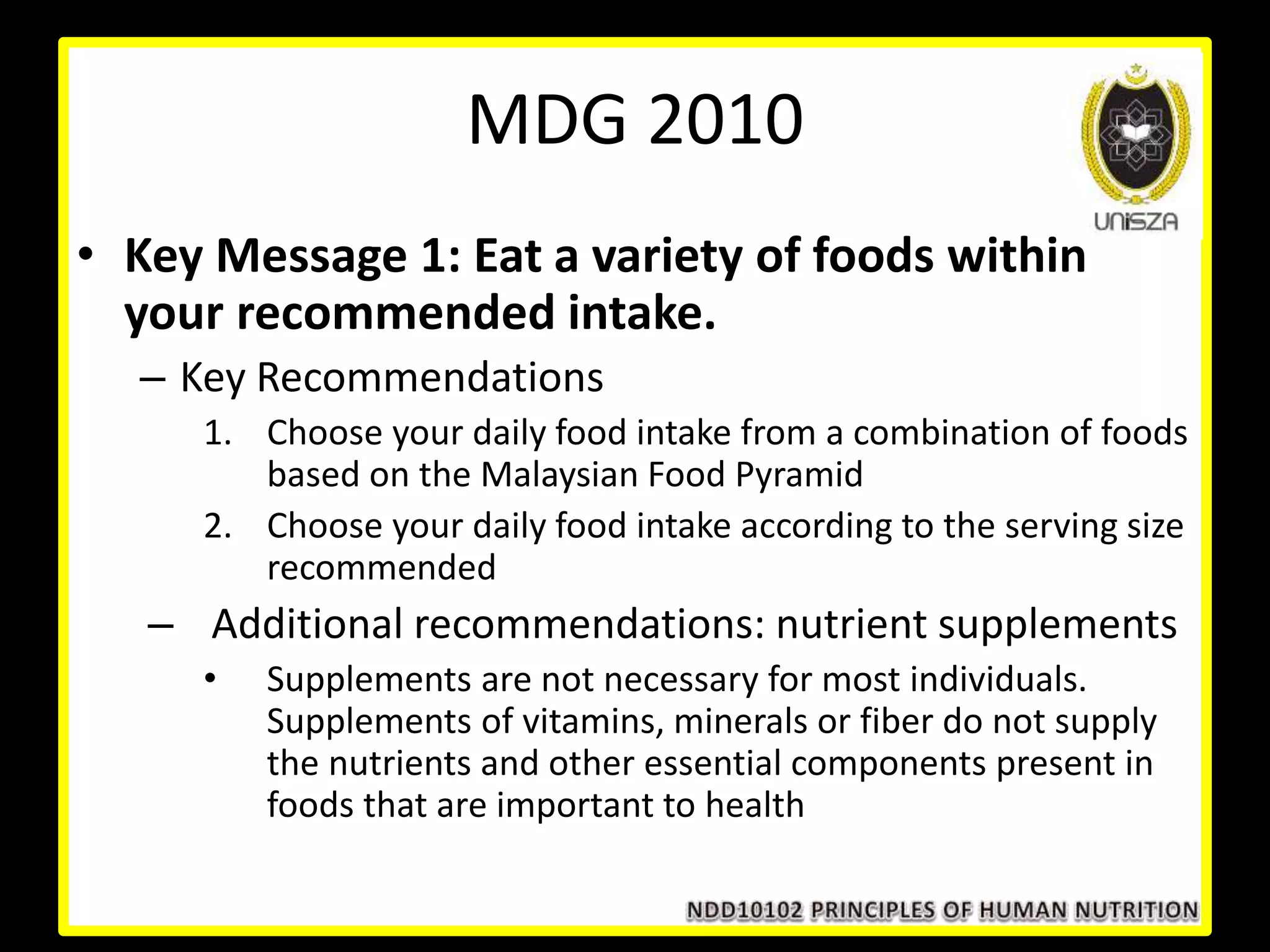 MDG 2010
• Key Message 1: Eat a variety of foods within
your recommended intake.
– Key Recommendations
1. Choose your daily food intake from a combination of foods
based on the Malaysian Food Pyramid
2. Choose your daily food intake according to the serving size
recommended
– Additional recommendations: nutrient supplements
• Supplements are not necessary for most individuals.
Supplements of vitamins, minerals or fiber do not supply
the nutrients and other essential components present in
foods that are important to health
 