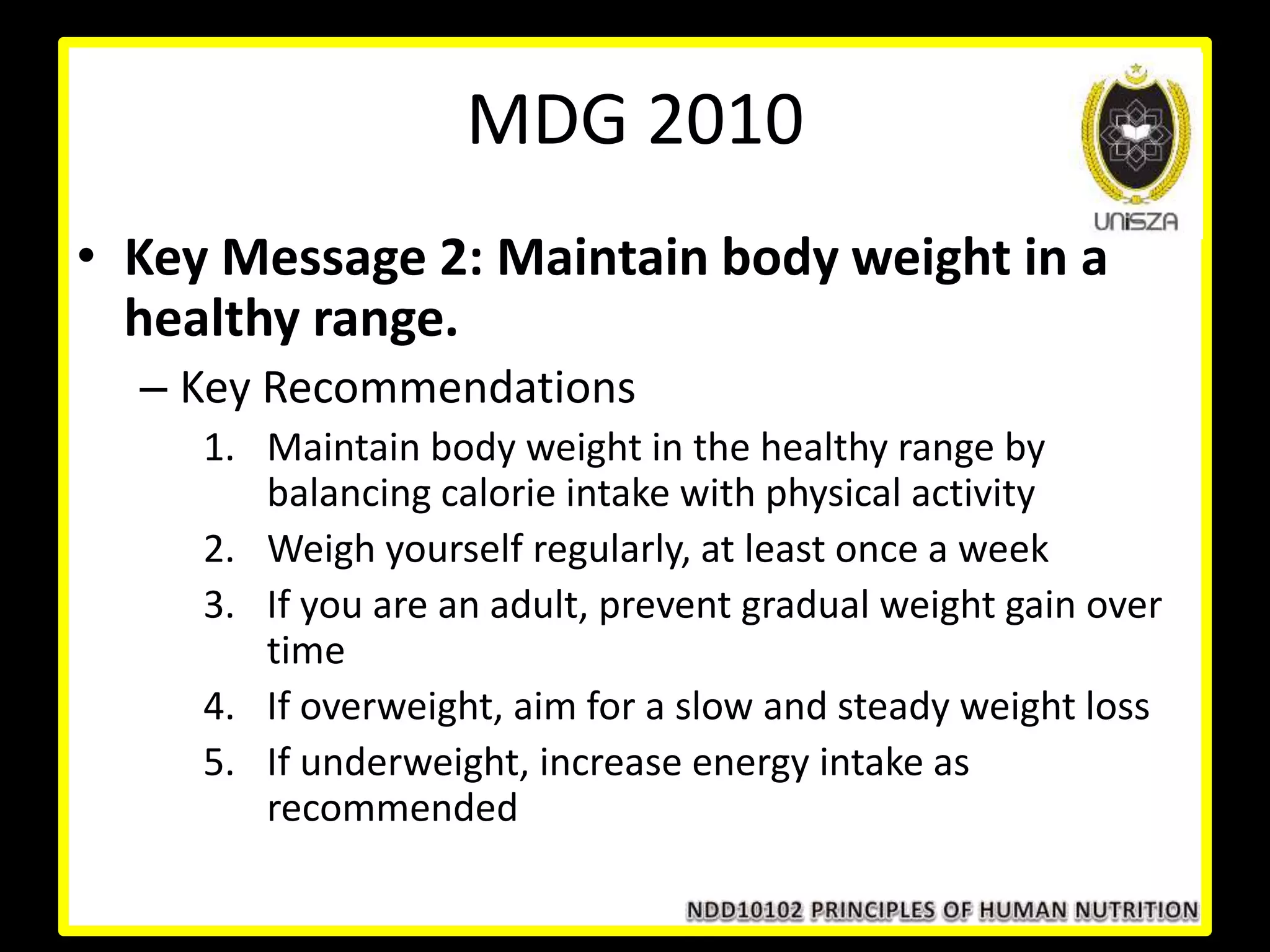 • Key Message 2: Maintain body weight in a
healthy range.
– Key Recommendations
1. Maintain body weight in the healthy range by
balancing calorie intake with physical activity
2. Weigh yourself regularly, at least once a week
3. If you are an adult, prevent gradual weight gain over
time
4. If overweight, aim for a slow and steady weight loss
5. If underweight, increase energy intake as
recommended
MDG 2010
 