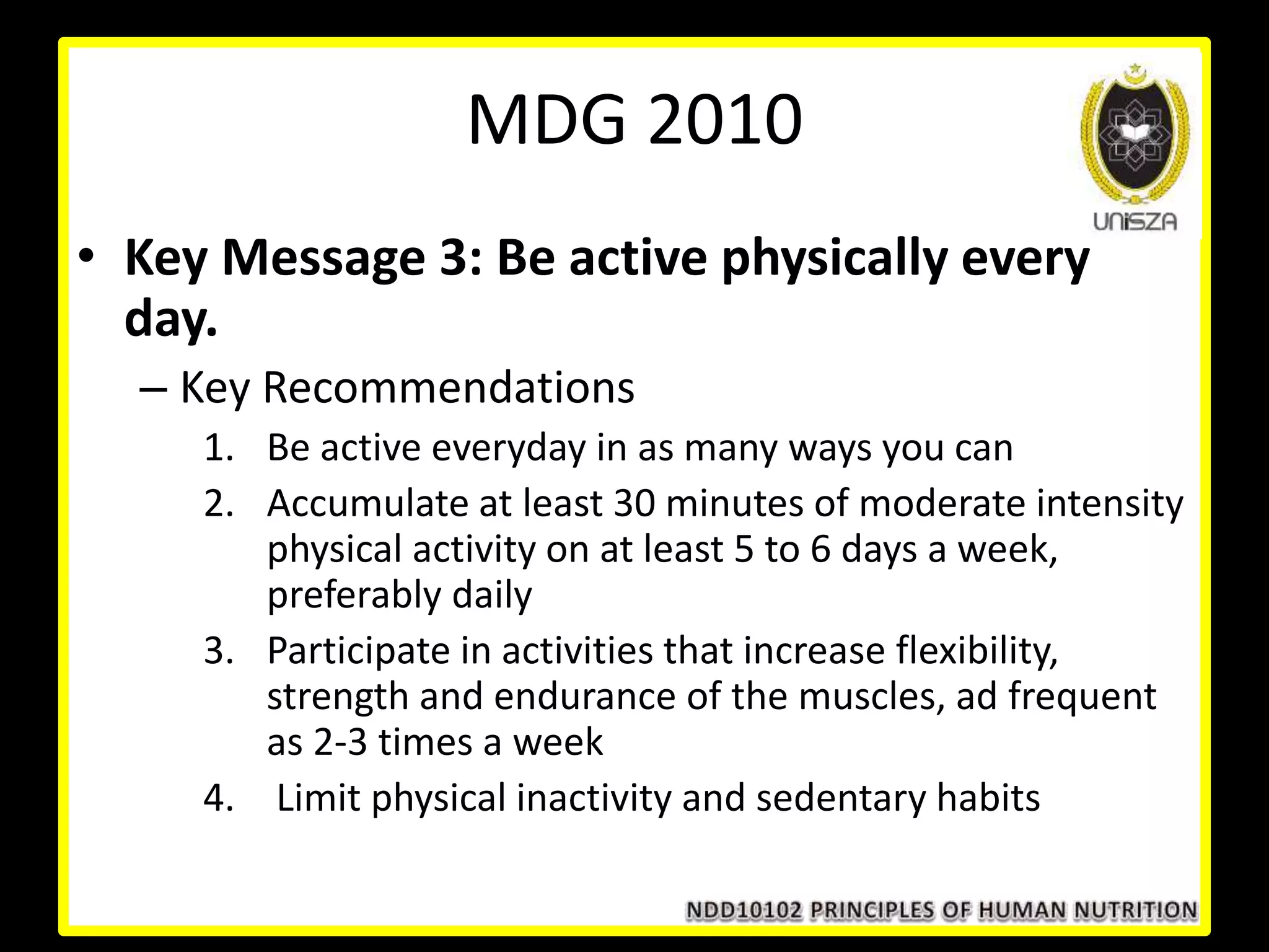 • Key Message 3: Be active physically every
day.
– Key Recommendations
1. Be active everyday in as many ways you can
2. Accumulate at least 30 minutes of moderate intensity
physical activity on at least 5 to 6 days a week,
preferably daily
3. Participate in activities that increase flexibility,
strength and endurance of the muscles, ad frequent
as 2-3 times a week
4. Limit physical inactivity and sedentary habits
MDG 2010
 