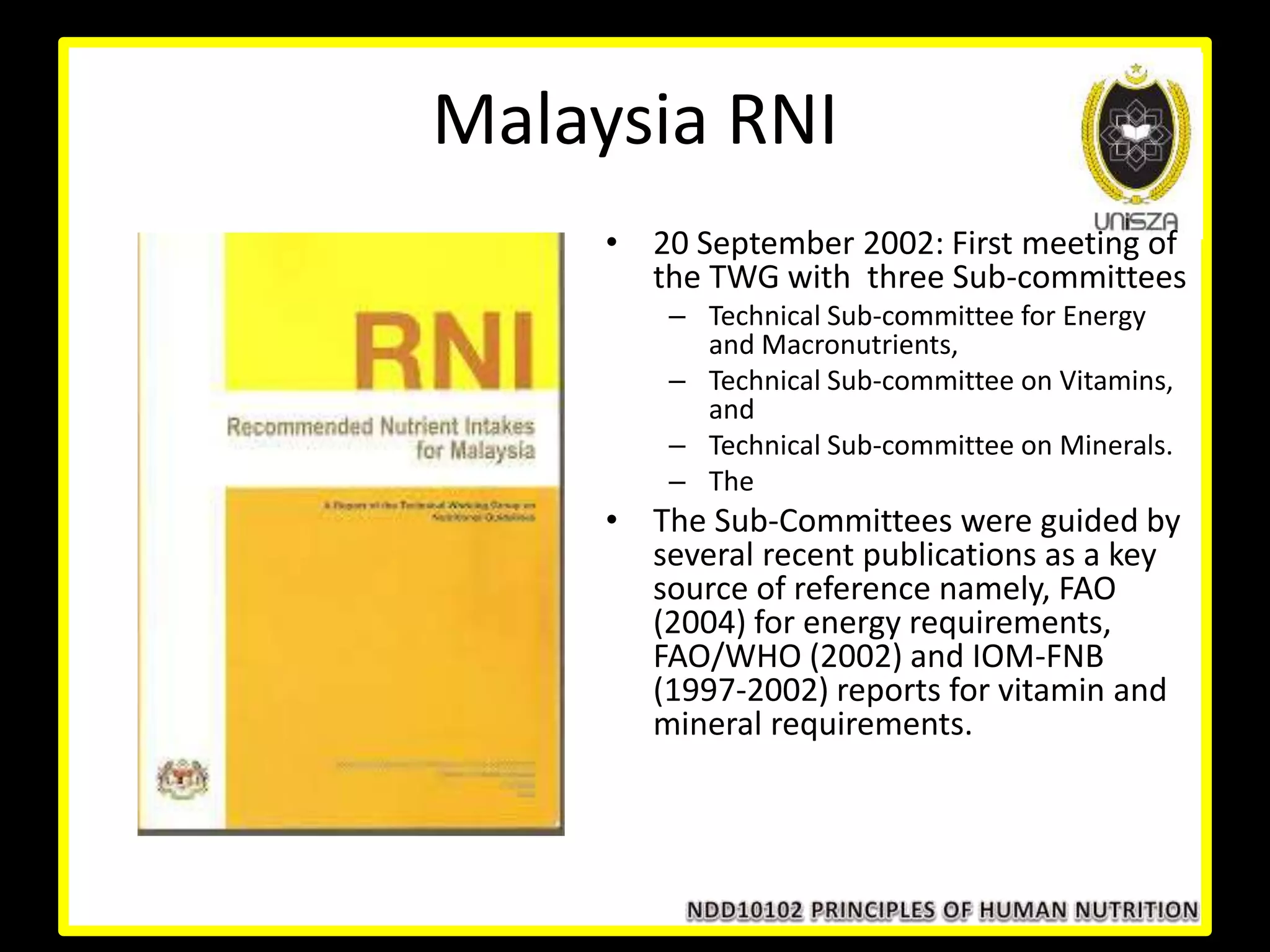 Malaysia RNI
• 20 September 2002: First meeting of
the TWG with three Sub-committees
– Technical Sub-committee for Energy
and Macronutrients,
– Technical Sub-committee on Vitamins,
and
– Technical Sub-committee on Minerals.
– The
• The Sub-Committees were guided by
several recent publications as a key
source of reference namely, FAO
(2004) for energy requirements,
FAO/WHO (2002) and IOM-FNB
(1997-2002) reports for vitamin and
mineral requirements.
 
