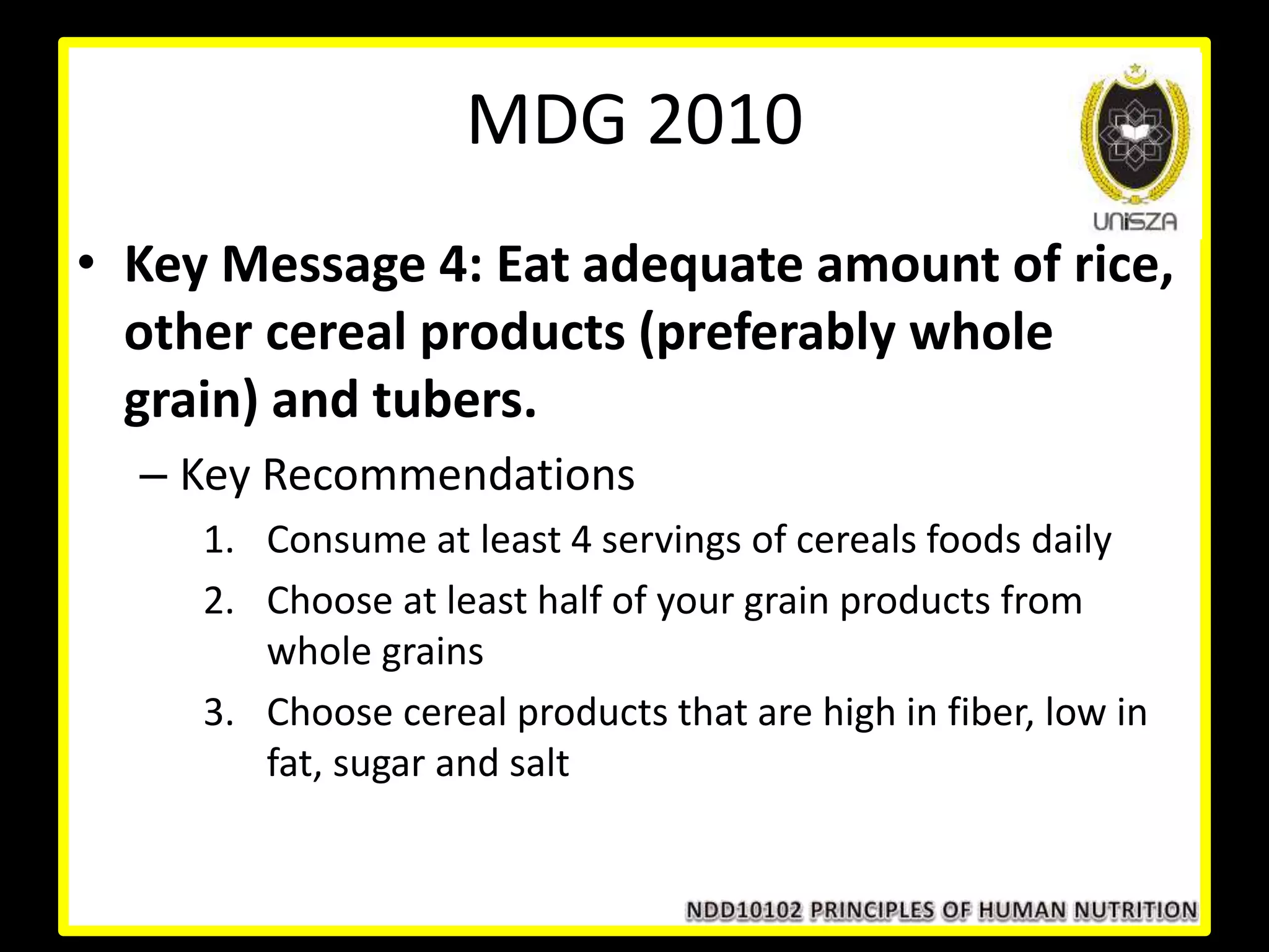 • Key Message 4: Eat adequate amount of rice,
other cereal products (preferably whole
grain) and tubers.
– Key Recommendations
1. Consume at least 4 servings of cereals foods daily
2. Choose at least half of your grain products from
whole grains
3. Choose cereal products that are high in fiber, low in
fat, sugar and salt
MDG 2010
 