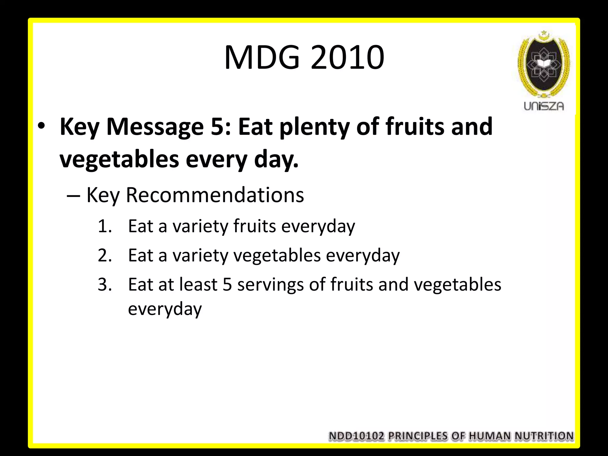 • Key Message 5: Eat plenty of fruits and
vegetables every day.
– Key Recommendations
1. Eat a variety fruits everyday
2. Eat a variety vegetables everyday
3. Eat at least 5 servings of fruits and vegetables
everyday
MDG 2010
 