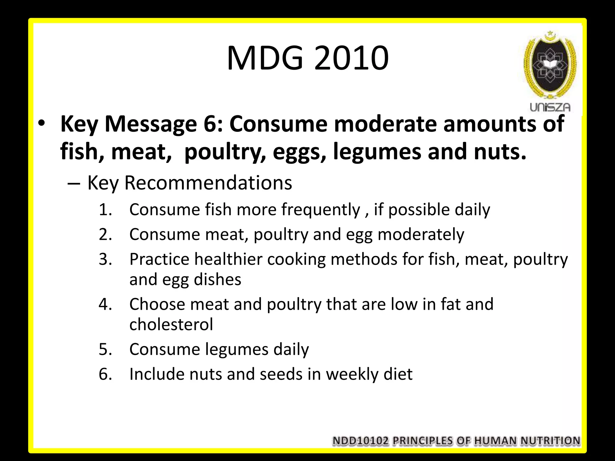 • Key Message 6: Consume moderate amounts of
fish, meat, poultry, eggs, legumes and nuts.
– Key Recommendations
1. Consume fish more frequently , if possible daily
2. Consume meat, poultry and egg moderately
3. Practice healthier cooking methods for fish, meat, poultry
and egg dishes
4. Choose meat and poultry that are low in fat and
cholesterol
5. Consume legumes daily
6. Include nuts and seeds in weekly diet
MDG 2010
 