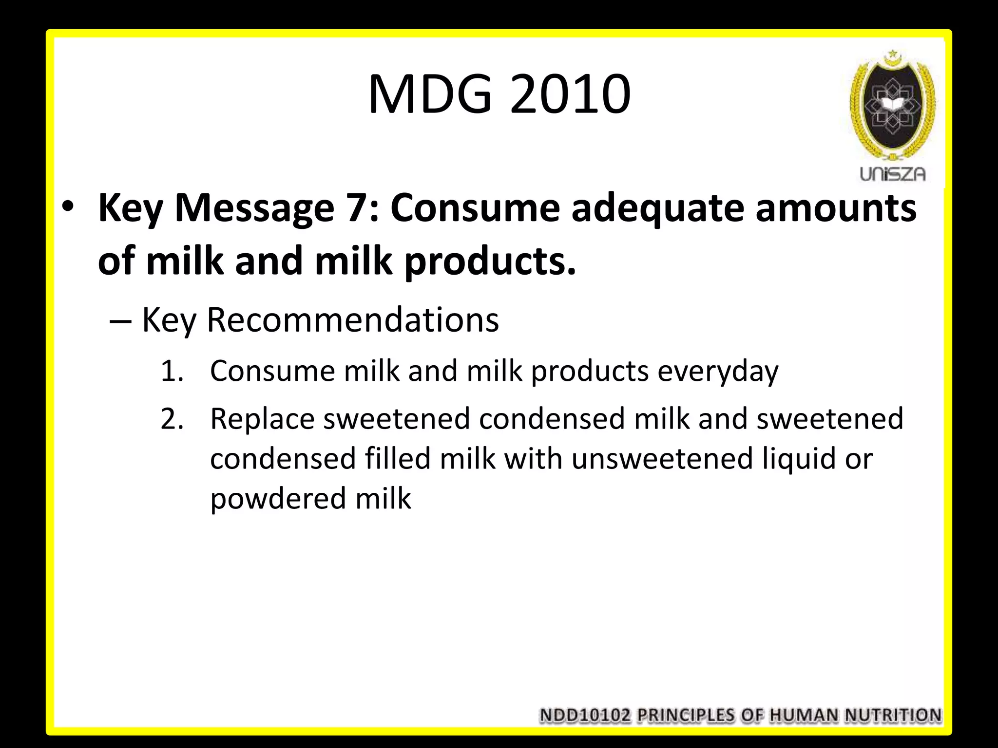• Key Message 7: Consume adequate amounts
of milk and milk products.
– Key Recommendations
1. Consume milk and milk products everyday
2. Replace sweetened condensed milk and sweetened
condensed filled milk with unsweetened liquid or
powdered milk
MDG 2010
 