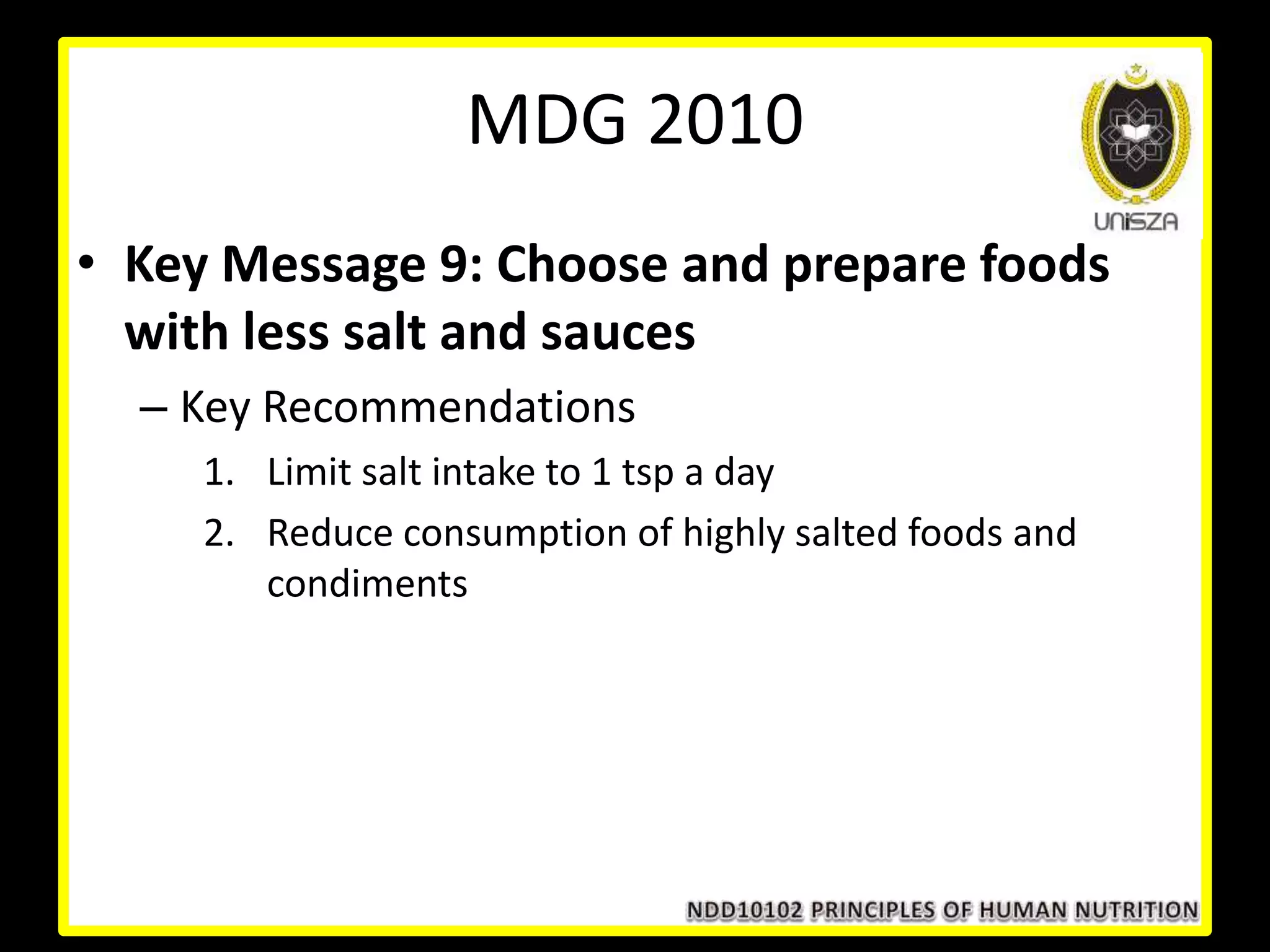 • Key Message 9: Choose and prepare foods
with less salt and sauces
– Key Recommendations
1. Limit salt intake to 1 tsp a day
2. Reduce consumption of highly salted foods and
condiments
MDG 2010
 