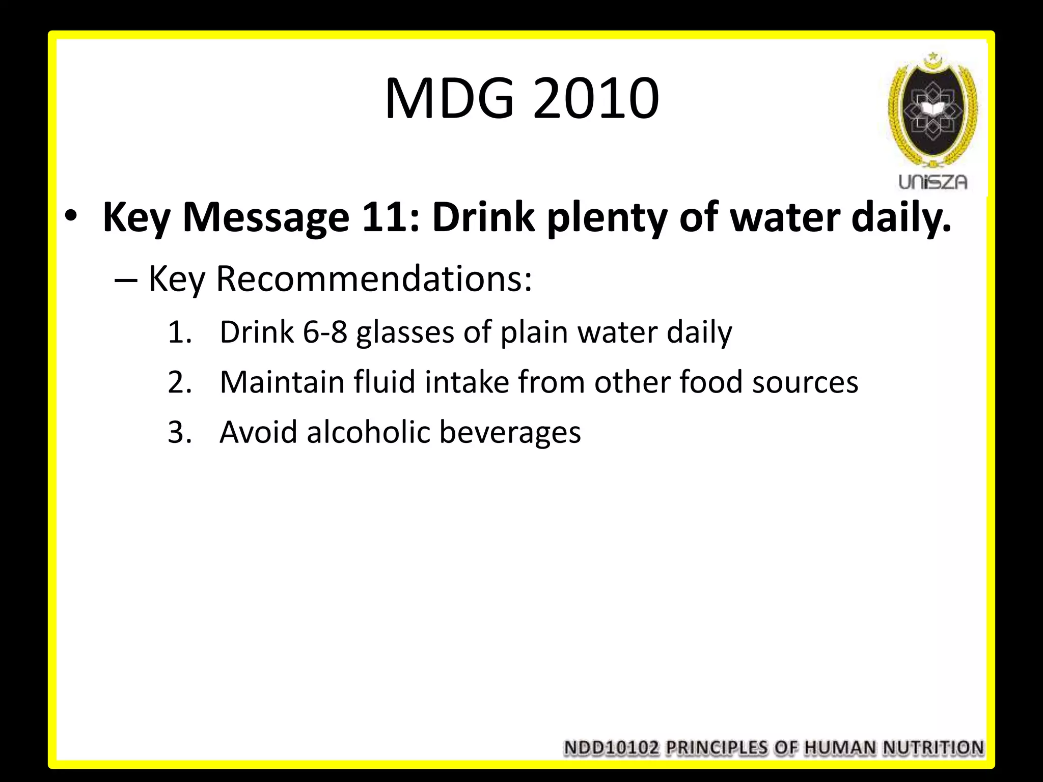 • Key Message 11: Drink plenty of water daily.
– Key Recommendations:
1. Drink 6-8 glasses of plain water daily
2. Maintain fluid intake from other food sources
3. Avoid alcoholic beverages
MDG 2010
 