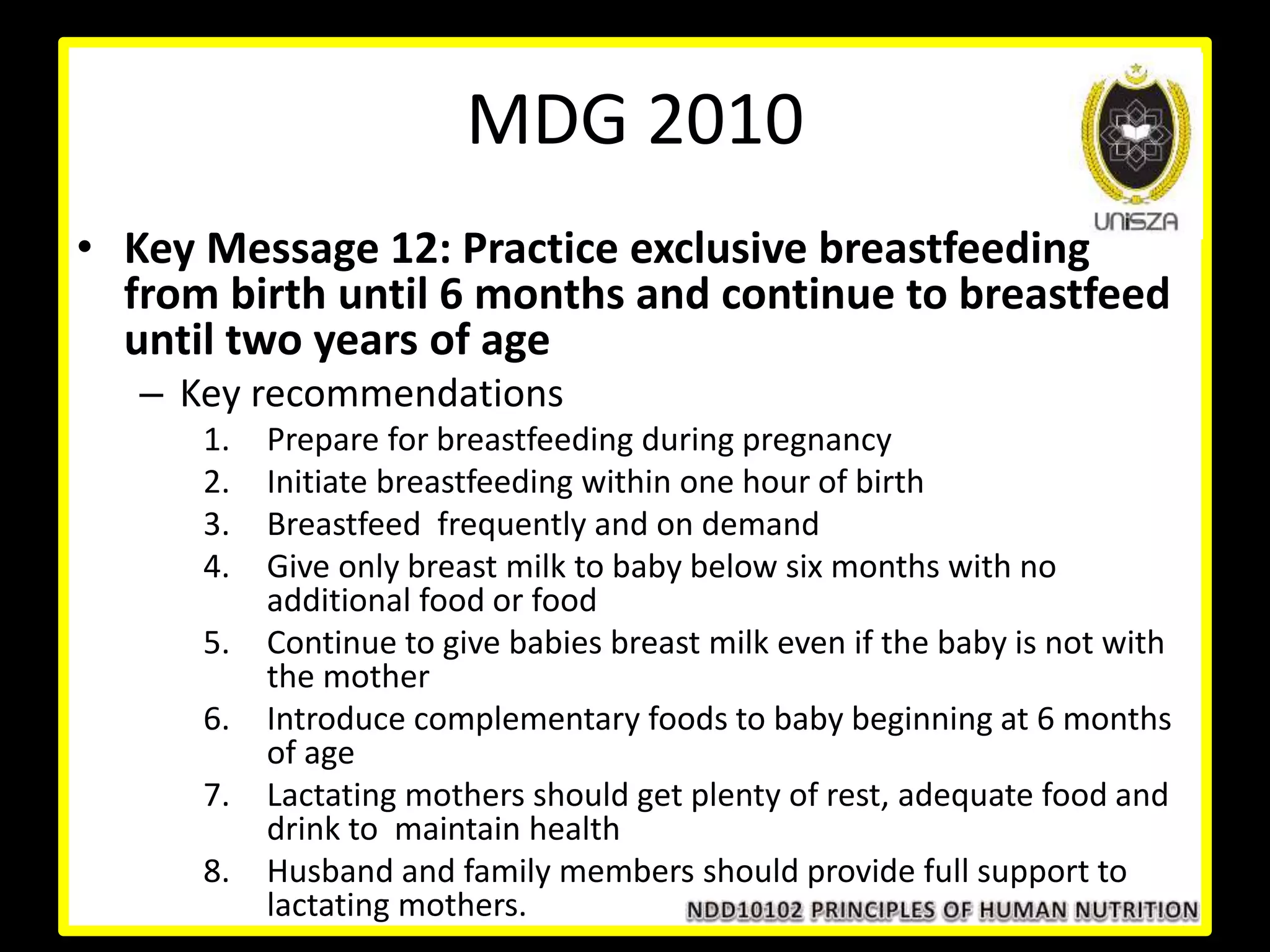 • Key Message 12: Practice exclusive breastfeeding
from birth until 6 months and continue to breastfeed
until two years of age
– Key recommendations
1. Prepare for breastfeeding during pregnancy
2. Initiate breastfeeding within one hour of birth
3. Breastfeed frequently and on demand
4. Give only breast milk to baby below six months with no
additional food or food
5. Continue to give babies breast milk even if the baby is not with
the mother
6. Introduce complementary foods to baby beginning at 6 months
of age
7. Lactating mothers should get plenty of rest, adequate food and
drink to maintain health
8. Husband and family members should provide full support to
lactating mothers.
MDG 2010
 