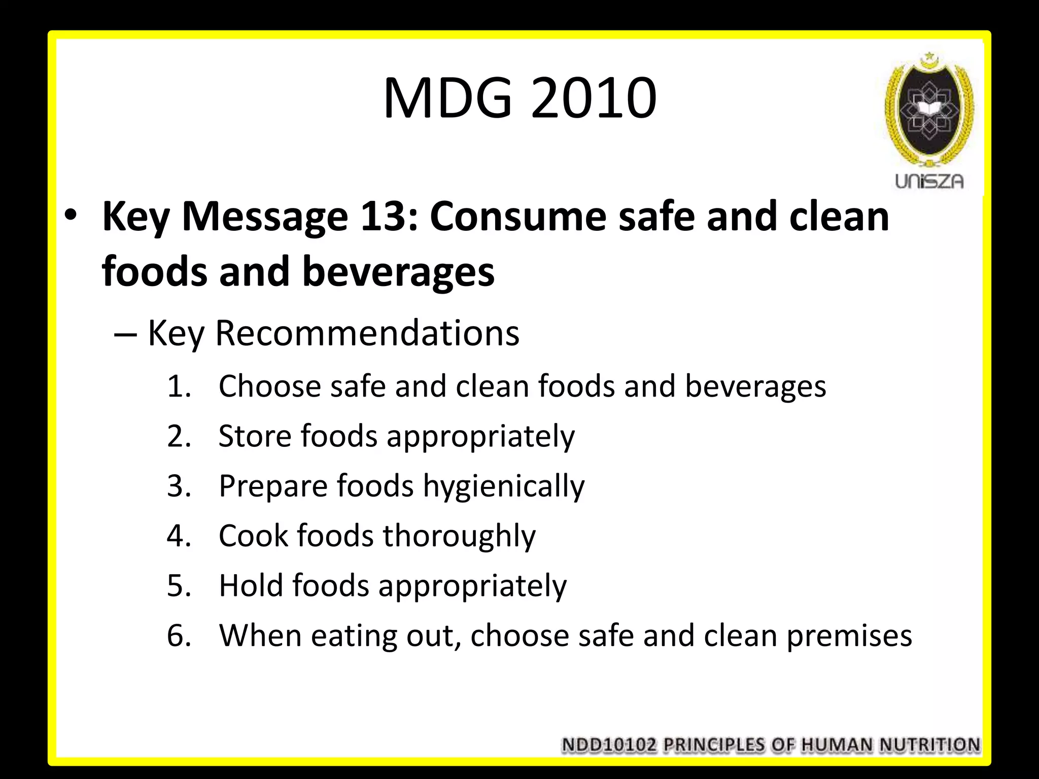 • Key Message 13: Consume safe and clean
foods and beverages
– Key Recommendations
1. Choose safe and clean foods and beverages
2. Store foods appropriately
3. Prepare foods hygienically
4. Cook foods thoroughly
5. Hold foods appropriately
6. When eating out, choose safe and clean premises
MDG 2010
 