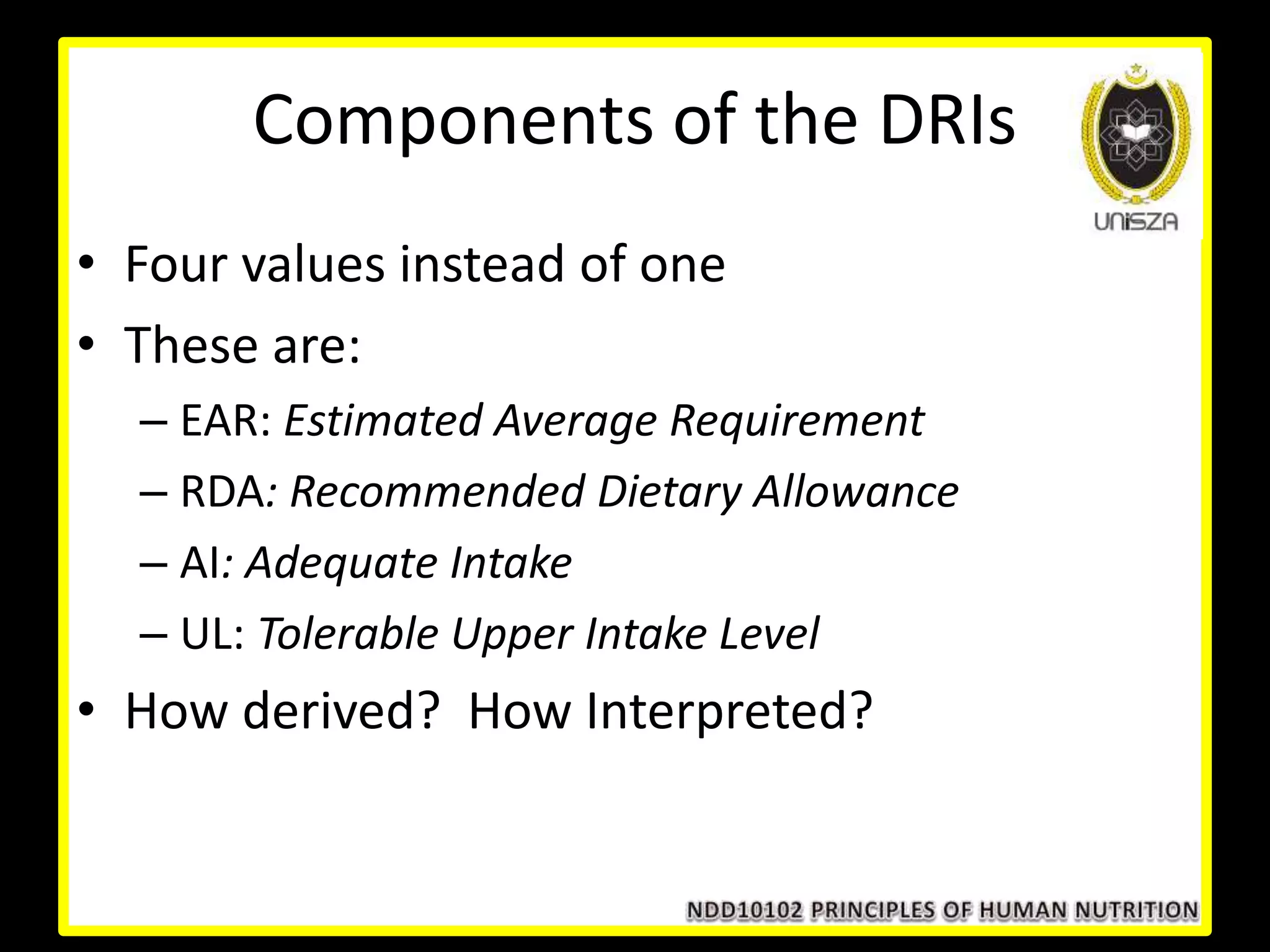 Components of the DRIs
• Four values instead of one
• These are:
– EAR: Estimated Average Requirement
– RDA: Recommended Dietary Allowance
– AI: Adequate Intake
– UL: Tolerable Upper Intake Level
• How derived? How Interpreted?
 