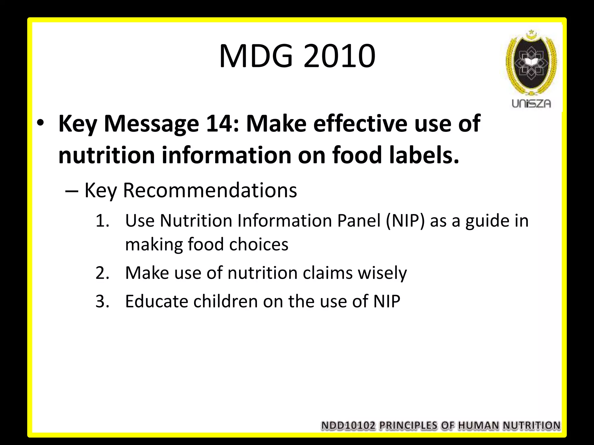 • Key Message 14: Make effective use of
nutrition information on food labels.
– Key Recommendations
1. Use Nutrition Information Panel (NIP) as a guide in
making food choices
2. Make use of nutrition claims wisely
3. Educate children on the use of NIP
MDG 2010
 