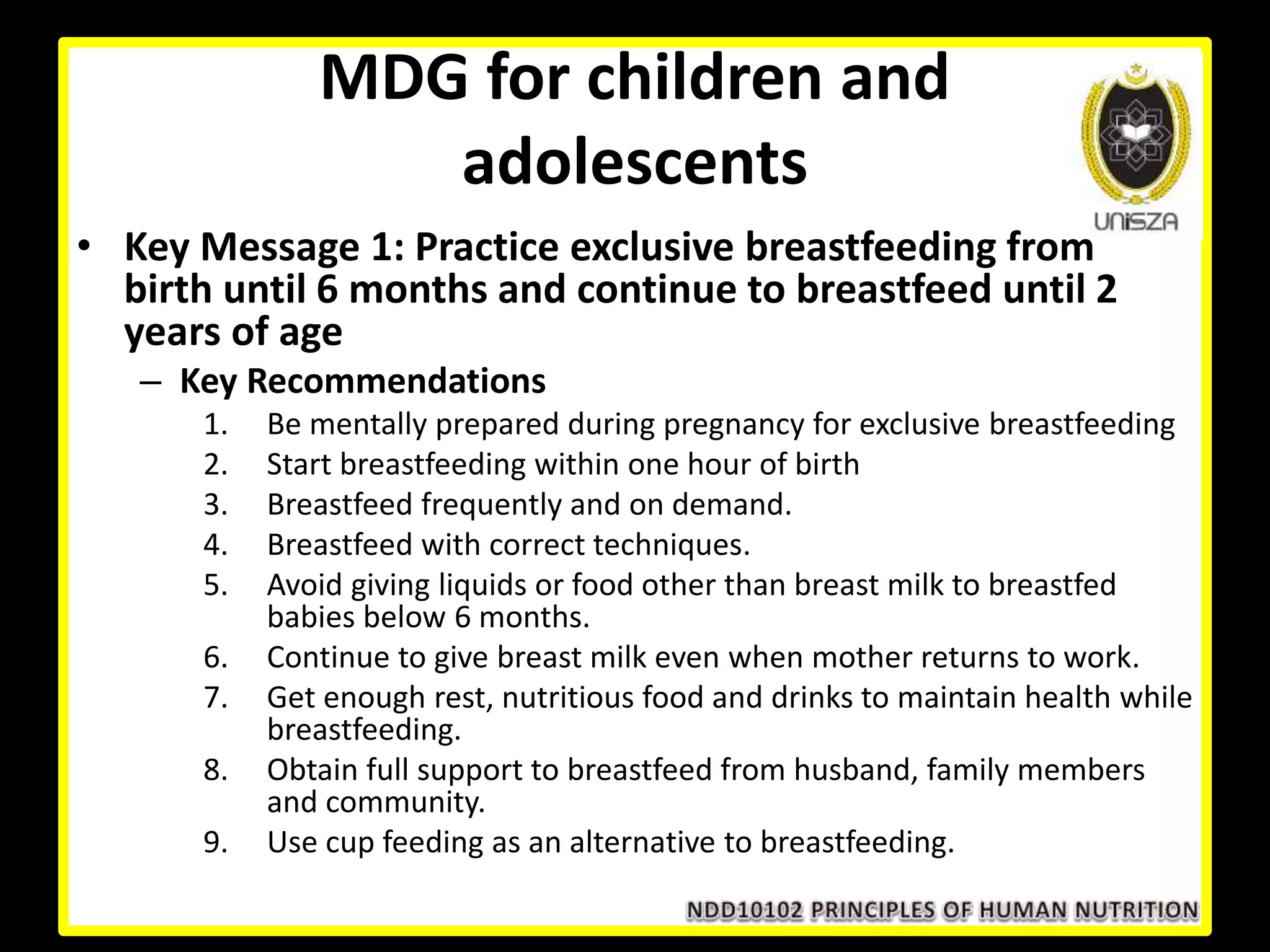 MDG for children and
adolescents
• Key Message 1: Practice exclusive breastfeeding from
birth until 6 months and continue to breastfeed until 2
years of age
– Key Recommendations
1. Be mentally prepared during pregnancy for exclusive breastfeeding
2. Start breastfeeding within one hour of birth
3. Breastfeed frequently and on demand.
4. Breastfeed with correct techniques.
5. Avoid giving liquids or food other than breast milk to breastfed
babies below 6 months.
6. Continue to give breast milk even when mother returns to work.
7. Get enough rest, nutritious food and drinks to maintain health while
breastfeeding.
8. Obtain full support to breastfeed from husband, family members
and community.
9. Use cup feeding as an alternative to breastfeeding.
 