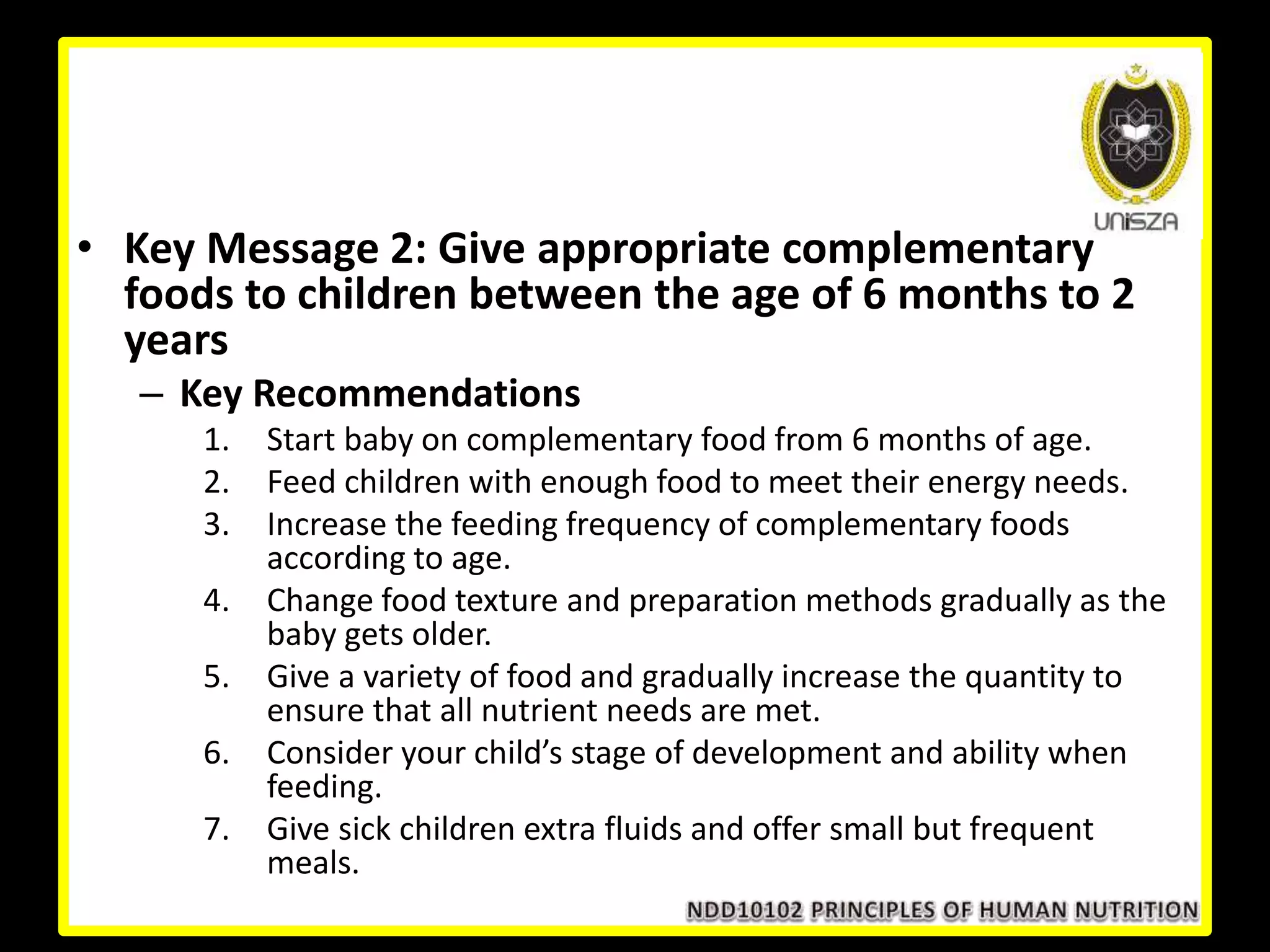 • Key Message 2: Give appropriate complementary
foods to children between the age of 6 months to 2
years
– Key Recommendations
1. Start baby on complementary food from 6 months of age.
2. Feed children with enough food to meet their energy needs.
3. Increase the feeding frequency of complementary foods
according to age.
4. Change food texture and preparation methods gradually as the
baby gets older.
5. Give a variety of food and gradually increase the quantity to
ensure that all nutrient needs are met.
6. Consider your child’s stage of development and ability when
feeding.
7. Give sick children extra fluids and offer small but frequent
meals.
 