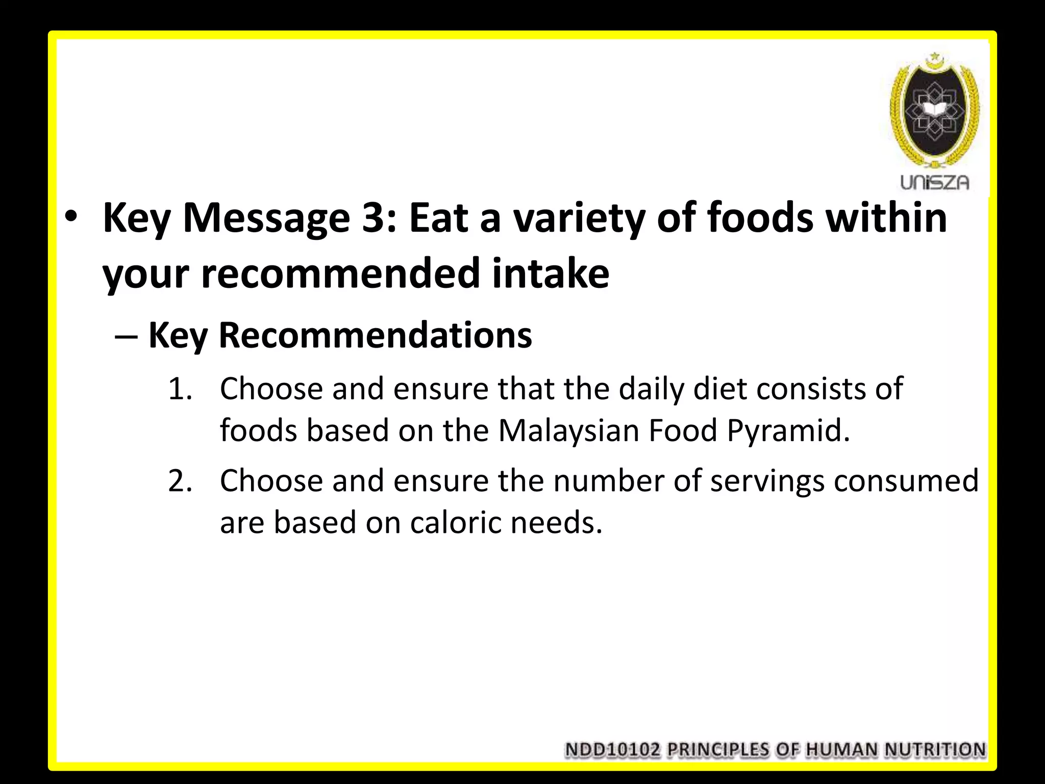 • Key Message 3: Eat a variety of foods within
your recommended intake
– Key Recommendations
1. Choose and ensure that the daily diet consists of
foods based on the Malaysian Food Pyramid.
2. Choose and ensure the number of servings consumed
are based on caloric needs.
 
