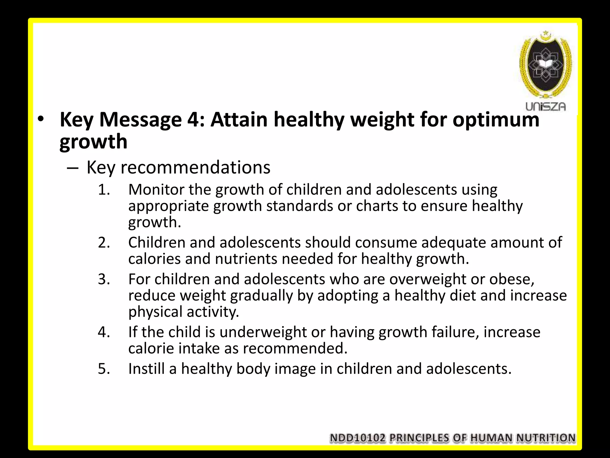 • Key Message 4: Attain healthy weight for optimum
growth
– Key recommendations
1. Monitor the growth of children and adolescents using
appropriate growth standards or charts to ensure healthy
growth.
2. Children and adolescents should consume adequate amount of
calories and nutrients needed for healthy growth.
3. For children and adolescents who are overweight or obese,
reduce weight gradually by adopting a healthy diet and increase
physical activity.
4. If the child is underweight or having growth failure, increase
calorie intake as recommended.
5. Instill a healthy body image in children and adolescents.
 