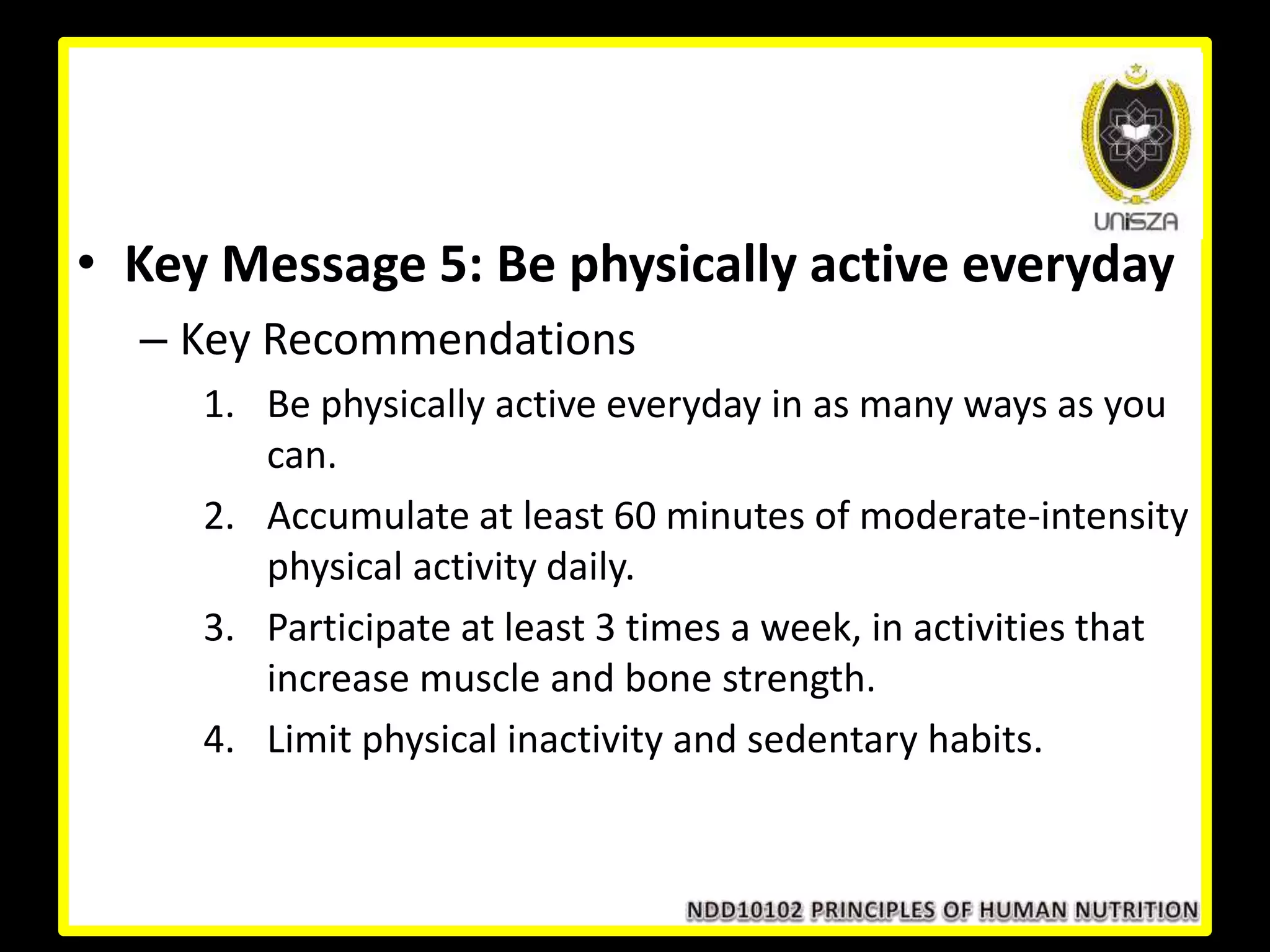 • Key Message 5: Be physically active everyday
– Key Recommendations
1. Be physically active everyday in as many ways as you
can.
2. Accumulate at least 60 minutes of moderate-intensity
physical activity daily.
3. Participate at least 3 times a week, in activities that
increase muscle and bone strength.
4. Limit physical inactivity and sedentary habits.
 