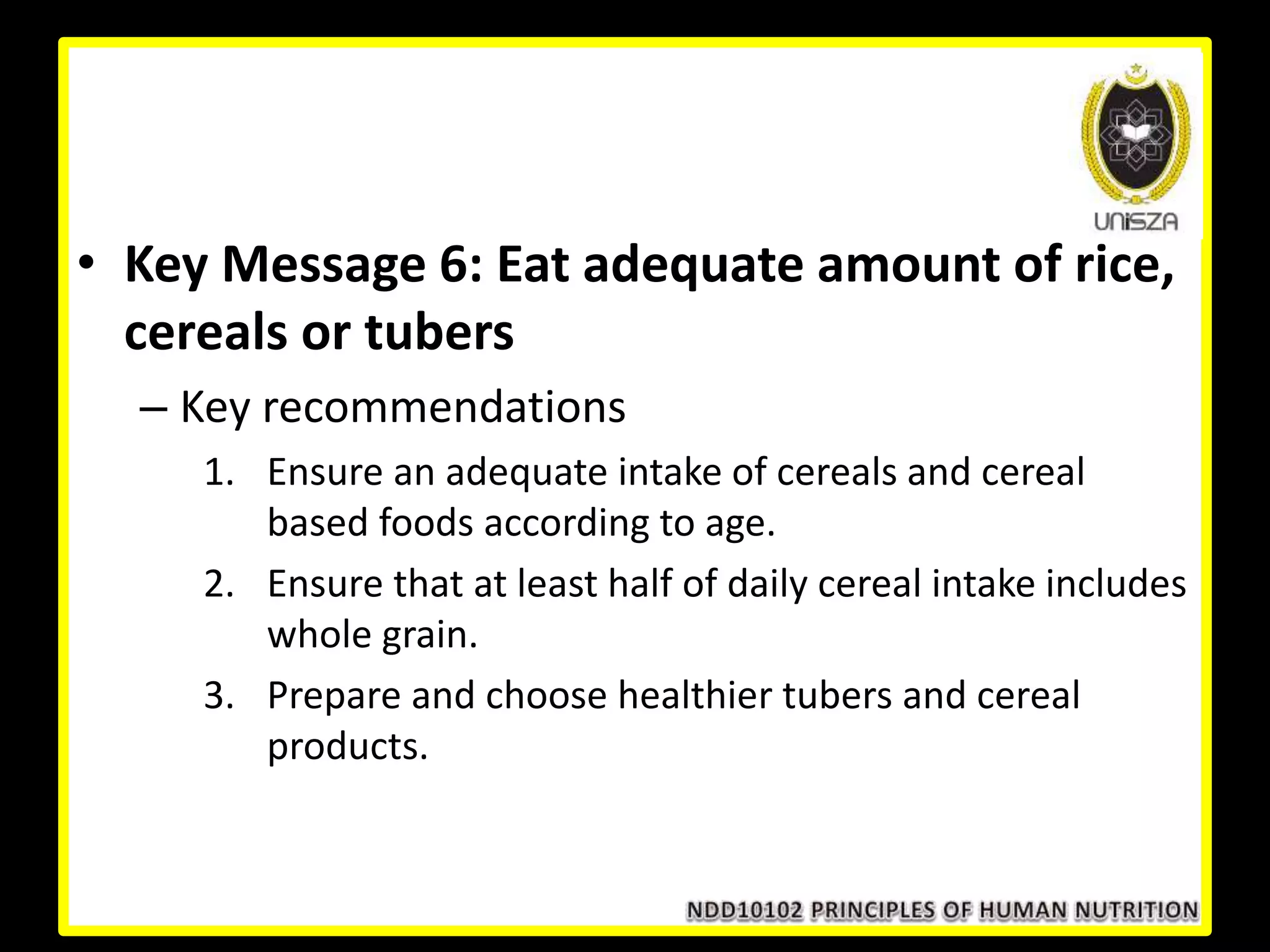 • Key Message 6: Eat adequate amount of rice,
cereals or tubers
– Key recommendations
1. Ensure an adequate intake of cereals and cereal
based foods according to age.
2. Ensure that at least half of daily cereal intake includes
whole grain.
3. Prepare and choose healthier tubers and cereal
products.
 