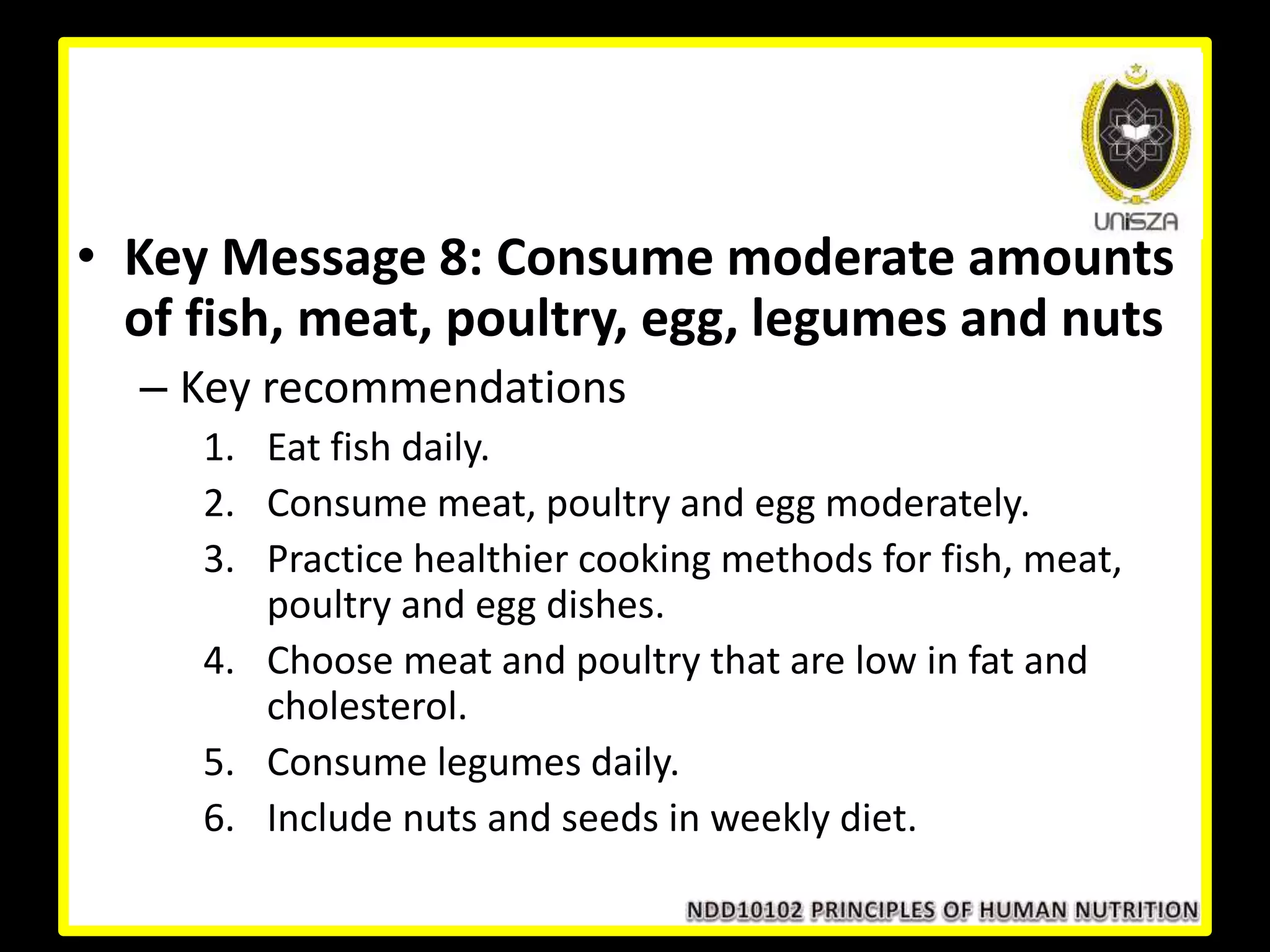 • Key Message 8: Consume moderate amounts
of fish, meat, poultry, egg, legumes and nuts
– Key recommendations
1. Eat fish daily.
2. Consume meat, poultry and egg moderately.
3. Practice healthier cooking methods for fish, meat,
poultry and egg dishes.
4. Choose meat and poultry that are low in fat and
cholesterol.
5. Consume legumes daily.
6. Include nuts and seeds in weekly diet.
 