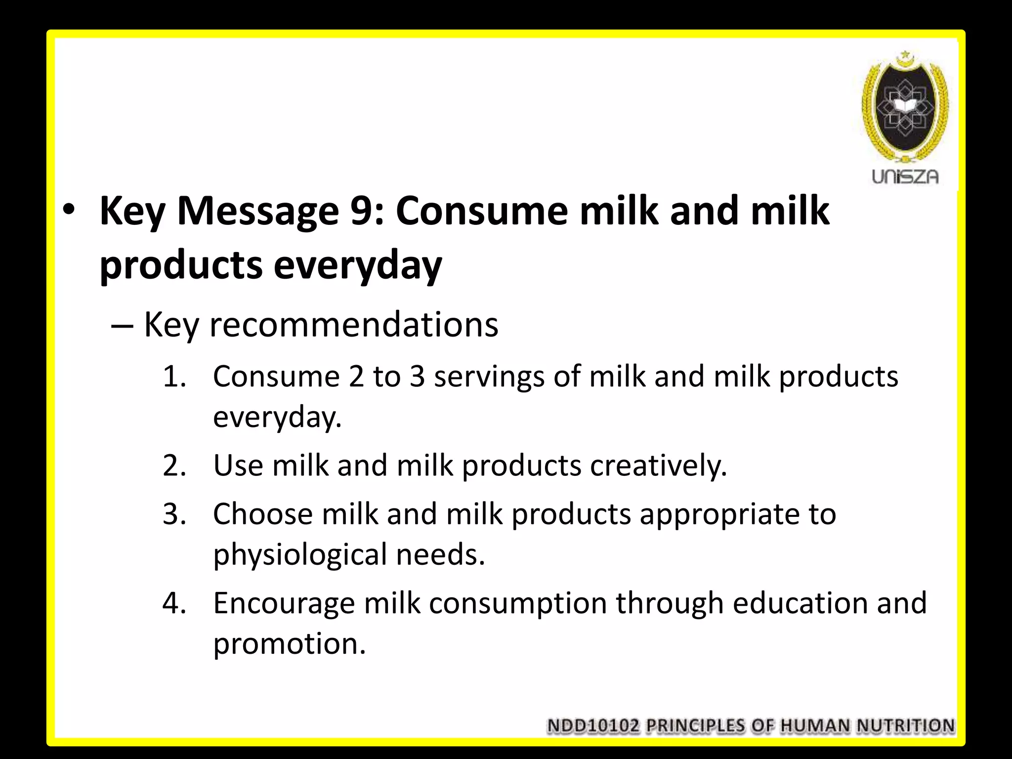 • Key Message 9: Consume milk and milk
products everyday
– Key recommendations
1. Consume 2 to 3 servings of milk and milk products
everyday.
2. Use milk and milk products creatively.
3. Choose milk and milk products appropriate to
physiological needs.
4. Encourage milk consumption through education and
promotion.
 