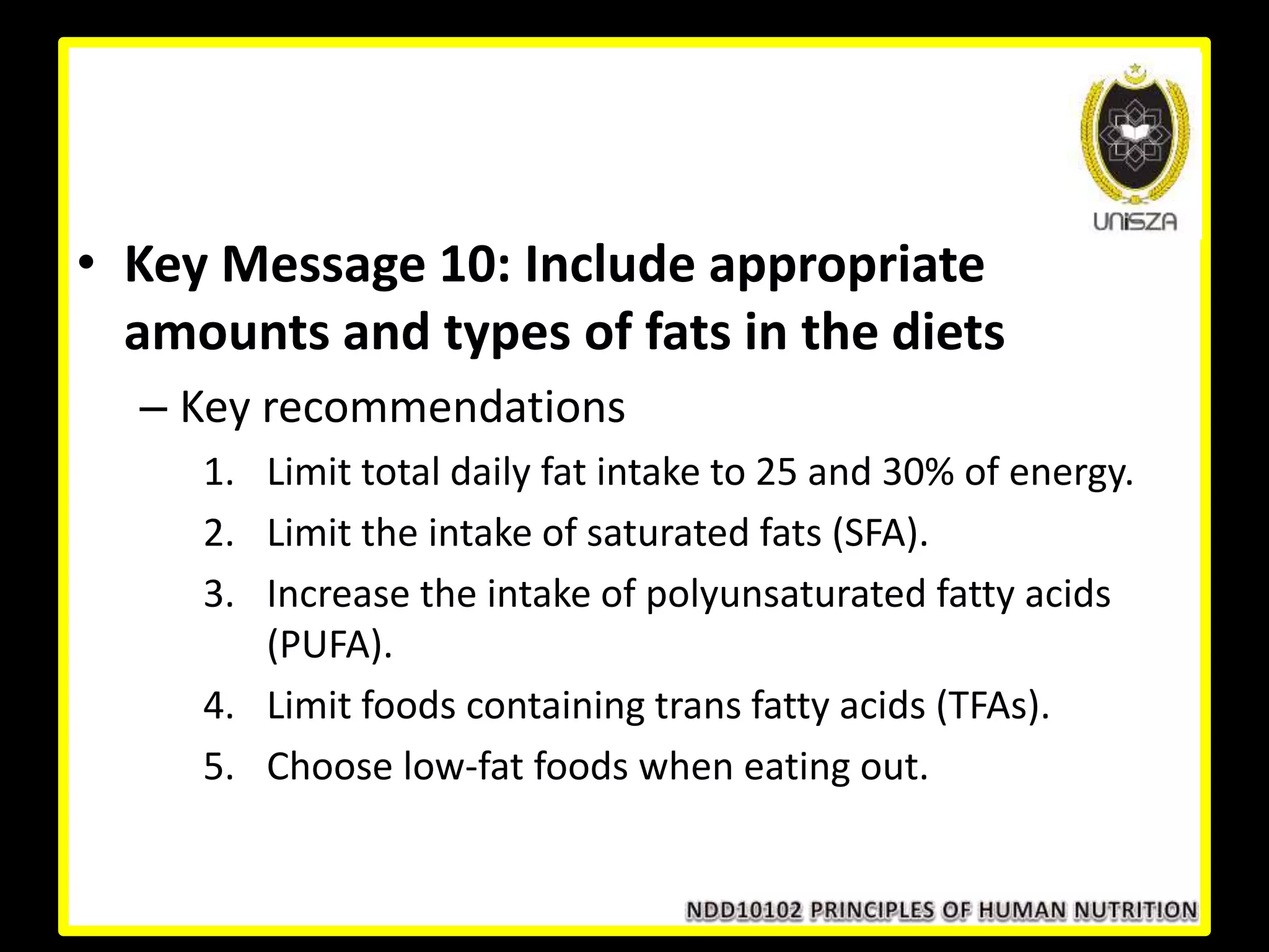 • Key Message 10: Include appropriate
amounts and types of fats in the diets
– Key recommendations
1. Limit total daily fat intake to 25 and 30% of energy.
2. Limit the intake of saturated fats (SFA).
3. Increase the intake of polyunsaturated fatty acids
(PUFA).
4. Limit foods containing trans fatty acids (TFAs).
5. Choose low-fat foods when eating out.
 