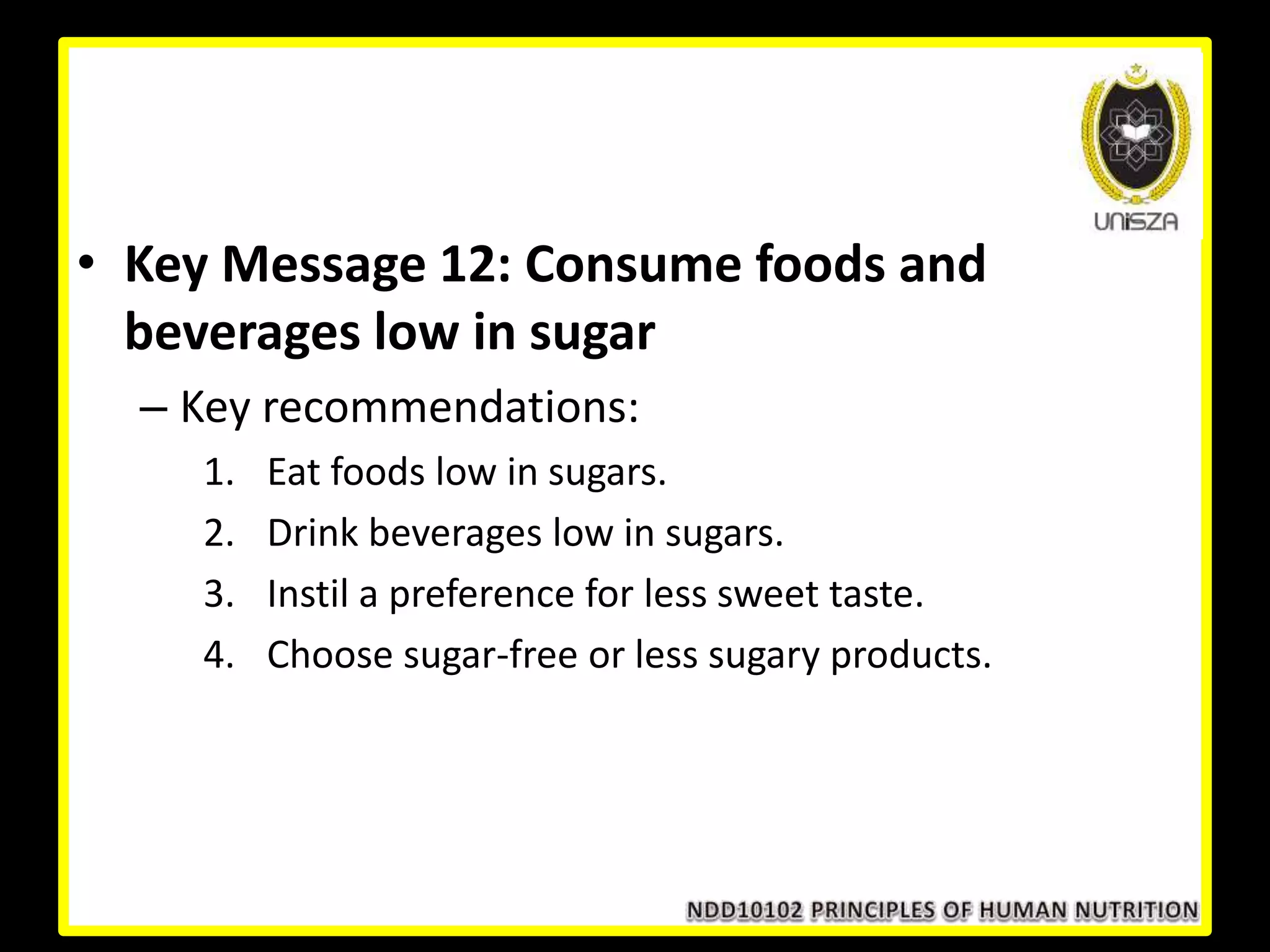 • Key Message 12: Consume foods and
beverages low in sugar
– Key recommendations:
1. Eat foods low in sugars.
2. Drink beverages low in sugars.
3. Instil a preference for less sweet taste.
4. Choose sugar-free or less sugary products.
 