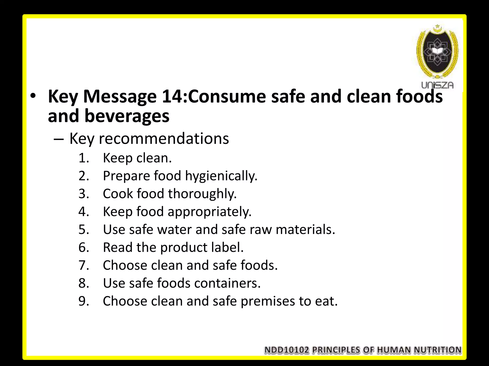 • Key Message 14:Consume safe and clean foods
and beverages
– Key recommendations
1. Keep clean.
2. Prepare food hygienically.
3. Cook food thoroughly.
4. Keep food appropriately.
5. Use safe water and safe raw materials.
6. Read the product label.
7. Choose clean and safe foods.
8. Use safe foods containers.
9. Choose clean and safe premises to eat.
 