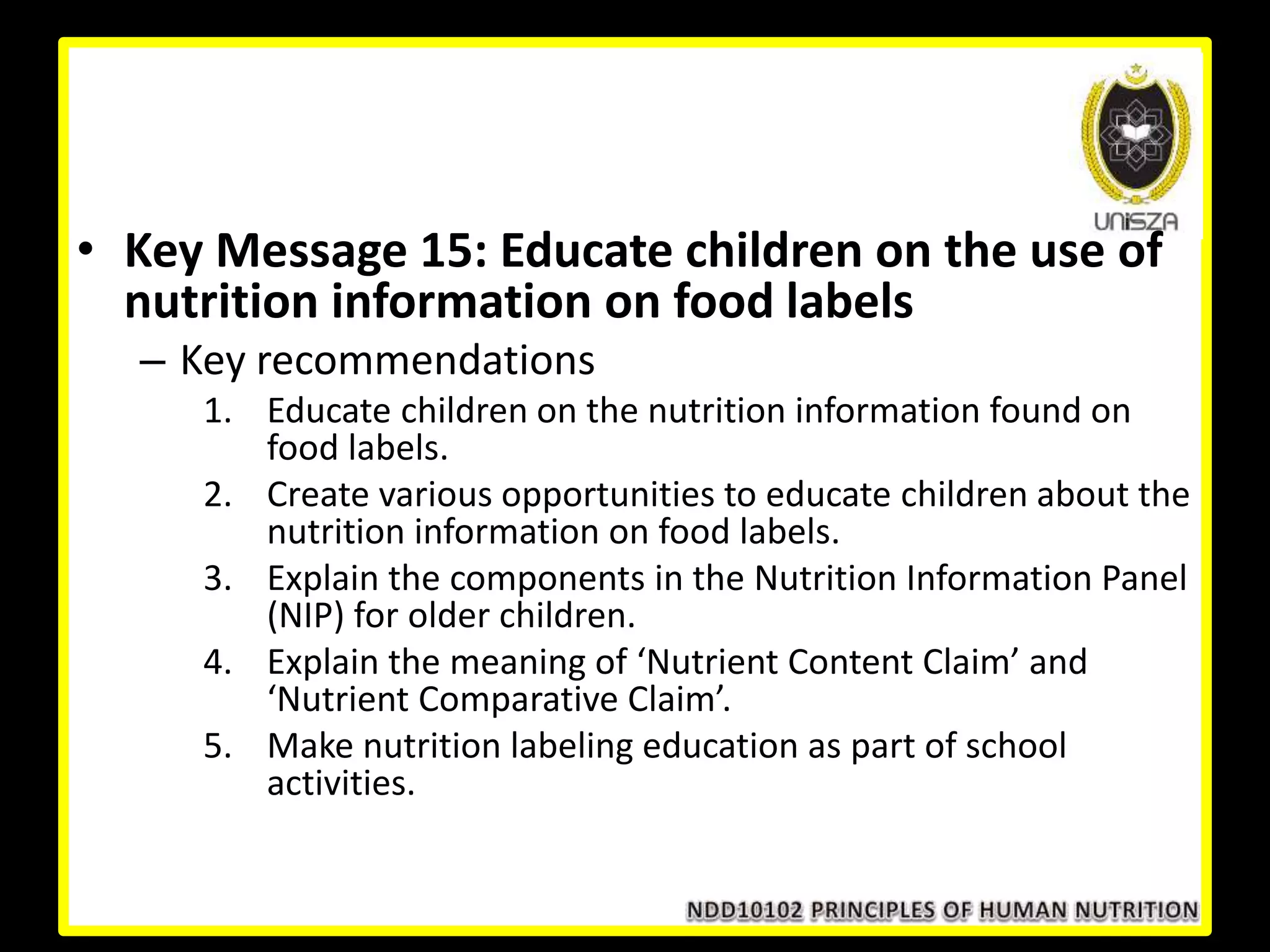 • Key Message 15: Educate children on the use of
nutrition information on food labels
– Key recommendations
1. Educate children on the nutrition information found on
food labels.
2. Create various opportunities to educate children about the
nutrition information on food labels.
3. Explain the components in the Nutrition Information Panel
(NIP) for older children.
4. Explain the meaning of ‘Nutrient Content Claim’ and
‘Nutrient Comparative Claim’.
5. Make nutrition labeling education as part of school
activities.
 