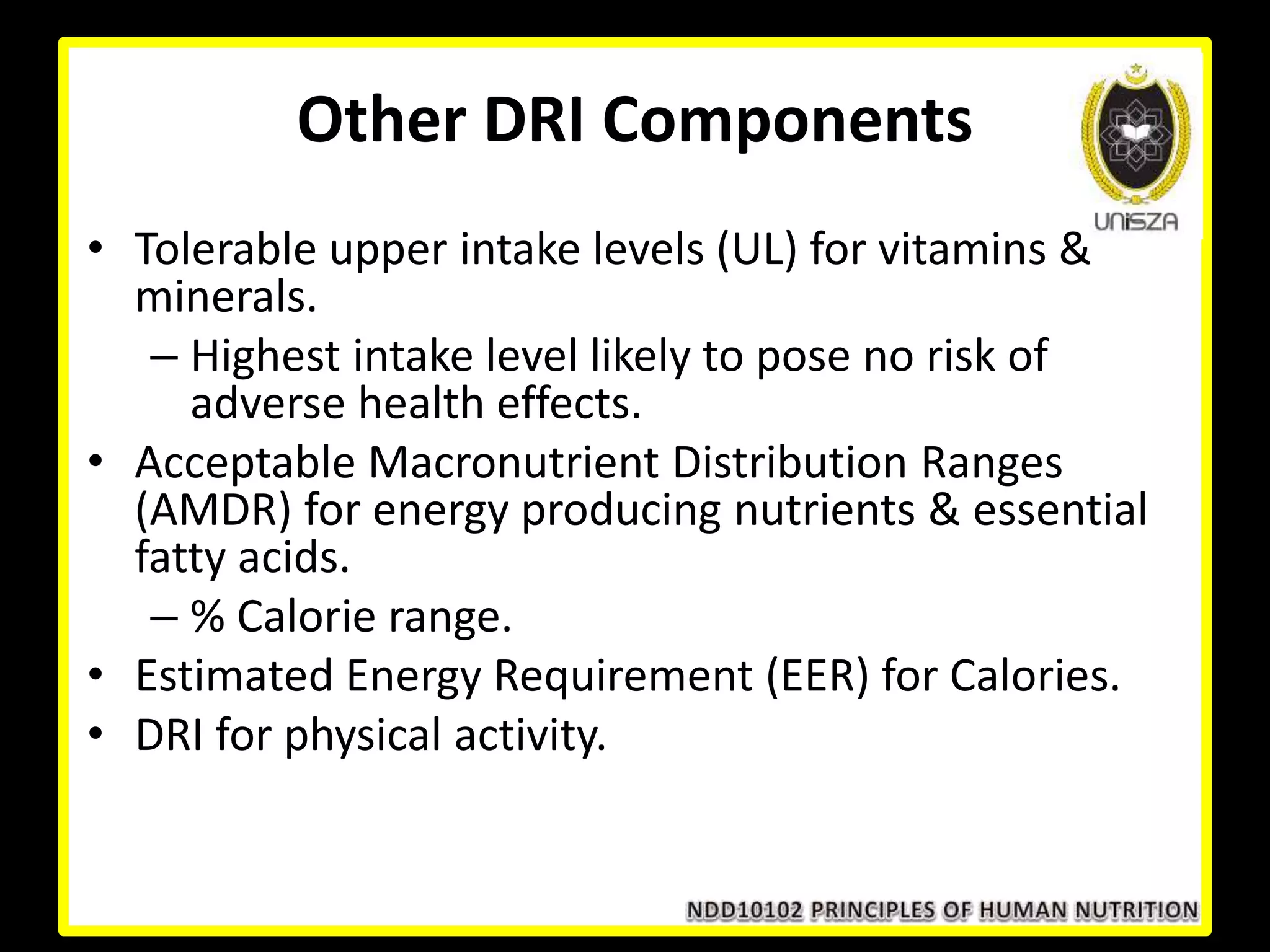 Other DRI Components
• Tolerable upper intake levels (UL) for vitamins &
minerals.
– Highest intake level likely to pose no risk of
adverse health effects.
• Acceptable Macronutrient Distribution Ranges
(AMDR) for energy producing nutrients & essential
fatty acids.
– % Calorie range.
• Estimated Energy Requirement (EER) for Calories.
• DRI for physical activity.
 