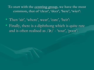 To start with theTo start with the centring groupcentring group, we have the most, we have the most
common, that of ‘clear’, ‘deer’, ‘here’, ‘wier’:common, that of ‘clear’, ‘deer’, ‘here’, ‘wier’:
• Then ‘air’, ‘where’, wear’, ‘care’, ‘heir’:Then ‘air’, ‘where’, wear’, ‘care’, ‘heir’:
• Finally, there is a diphthong which is quite rareFinally, there is a diphthong which is quite rare
and is often realised as /and is often realised as /‫כּ‬‫כּ‬:/ - ‘tour’, ‘poor’::/ - ‘tour’, ‘poor’:
 