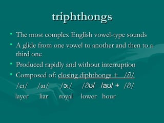 triphthongstriphthongs
• The most complex English vowel-type soundsThe most complex English vowel-type sounds
• A glide from one vowel to another and then to aA glide from one vowel to another and then to a
third onethird one
• Produced rapidly and without interruptionProduced rapidly and without interruption
• Composed of:Composed of: closing diphthongs + /∂/closing diphthongs + /∂/
/e/eıı/ /a/ /aıı/ // /‫כּ‬‫כּ‬ıı/ // /∂∂ʊʊ/ /a/ /aʊʊ/ +/ + /∂//∂/
layer liarlayer liar royalroyal lower hourlower hour
 