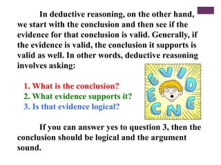 In deductive reasoning, on the other hand,
we start with the conclusion and then see if the
evidence for that conclusion is valid. Generally, if
the evidence is valid, the conclusion it supports is
valid as well. In other words, deductive reasoning
involves asking:
1. What is the conclusion?
2. What evidence supports it?
3. Is that evidence logical?
If you can answer yes to question 3, then the
conclusion should be logical and the argument
sound.
 