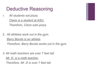 Deductive Reasoning
1. All students eat pizza.
Claire is a student at ASU.
Therefore, Claire eats pizza.
2. All athletes work out in the gym.
Barry Bonds is an athlete.
Therefore, Barry Bonds works out in the gym.
3. All math teachers are over 7 feet tall.
Mr. D. is a math teacher.
Therefore, Mr. D is over 7 feet tall.
 