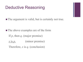 Deductive Reasoning
 The argument is valid, but is certainly not true.
 The above examples are of the form
If p, then q. (major premise)
x is p. (minor premise)
Therefore, x is q. (conclusion)
 