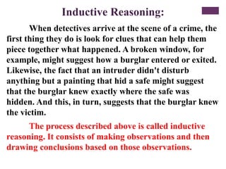Inductive Reasoning:
When detectives arrive at the scene of a crime, the
first thing they do is look for clues that can help them
piece together what happened. A broken window, for
example, might suggest how a burglar entered or exited.
Likewise, the fact that an intruder didn't disturb
anything but a painting that hid a safe might suggest
that the burglar knew exactly where the safe was
hidden. And this, in turn, suggests that the burglar knew
the victim.
The process described above is called inductive
reasoning. It consists of making observations and then
drawing conclusions based on those observations.
 