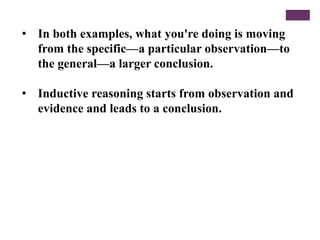 • In both examples, what you're doing is moving
from the specific—a particular observation—to
the general—a larger conclusion.
• Inductive reasoning starts from observation and
evidence and leads to a conclusion.
 