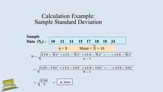 Calculation Example:
Sample Standard Deviation
Sample
Data (Xi) : 10 12 14 15 17 18 18 24
n = 8 Mean = X = 16
2 2 2 2
2 2 2 2
(10 X) (12 X) (14 X) (24 X)
S
n 1
(10 16) (12 16) (14 16) (24 16)
8 1
130
4.309
7
       


       


 
 