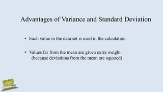 Advantages of Variance and Standard Deviation
• Each value in the data set is used in the calculation
• Values far from the mean are given extra weight
(because deviations from the mean are squared)
 