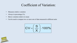 Coefficient of Variation:
• Measures relative variation
• Always in percentage (%)
• Shows variation relative to mean
• Can be used to compare two or more sets of data measured in different units
100%
X
S
CV 









 