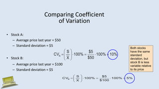 Comparing Coefficient
of Variation
• Stock A:
– Average price last year = $50
– Standard deviation = $5
• Stock B:
– Average price last year = $100
– Standard deviation = $5
Both stocks
have the same
standard
deviation, but
stock B is less
variable relative
to its price
10%
100%
$50
$5
100%
X
S
CVA 












5%
100%
$100
$5
100%
X
S
CVB 












 